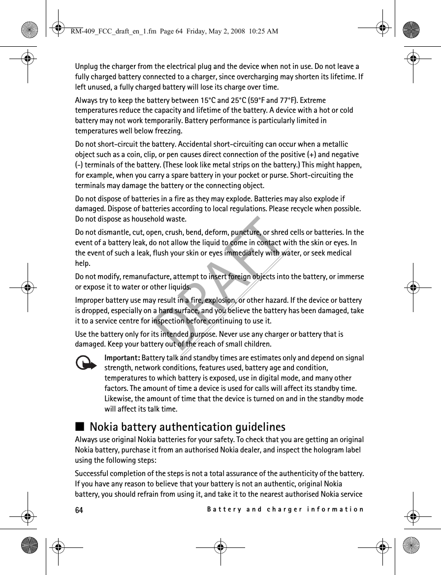 64Battery and charger informationDRAFTUnplug the charger from the electrical plug and the device when not in use. Do not leave a fully charged battery connected to a charger, since overcharging may shorten its lifetime. If left unused, a fully charged battery will lose its charge over time.Always try to keep the battery between 15°C and 25°C (59°F and 77°F). Extreme temperatures reduce the capacity and lifetime of the battery. A device with a hot or cold battery may not work temporarily. Battery performance is particularly limited in temperatures well below freezing.Do not short-circuit the battery. Accidental short-circuiting can occur when a metallic object such as a coin, clip, or pen causes direct connection of the positive (+) and negative(-) terminals of the battery. (These look like metal strips on the battery.) This might happen, for example, when you carry a spare battery in your pocket or purse. Short-circuiting the terminals may damage the battery or the connecting object.Do not dispose of batteries in a fire as they may explode. Batteries may also explode if damaged. Dispose of batteries according to local regulations. Please recycle when possible. Do not dispose as household waste.Do not dismantle, cut, open, crush, bend, deform, puncture, or shred cells or batteries. In the event of a battery leak, do not allow the liquid to come in contact with the skin or eyes. In the event of such a leak, flush your skin or eyes immediately with water, or seek medical help.Do not modify, remanufacture, attempt to insert foreign objects into the battery, or immerse or expose it to water or other liquids.Improper battery use may result in a fire, explosion, or other hazard. If the device or battery is dropped, especially on a hard surface, and you believe the battery has been damaged, take it to a service centre for inspection before continuing to use it.Use the battery only for its intended purpose. Never use any charger or battery that is damaged. Keep your battery out of the reach of small children.Important: Battery talk and standby times are estimates only and depend on signal strength, network conditions, features used, battery age and condition, temperatures to which battery is exposed, use in digital mode, and many other factors. The amount of time a device is used for calls will affect its standby time. Likewise, the amount of time that the device is turned on and in the standby mode will affect its talk time.■Nokia battery authentication guidelinesAlways use original Nokia batteries for your safety. To check that you are getting an original Nokia battery, purchase it from an authorised Nokia dealer, and inspect the hologram label using the following steps:Successful completion of the steps is not a total assurance of the authenticity of the battery. If you have any reason to believe that your battery is not an authentic, original Nokia battery, you should refrain from using it, and take it to the nearest authorised Nokia service RM-409_FCC_draft_en_1.fm  Page 64  Friday, May 2, 2008  10:25 AM