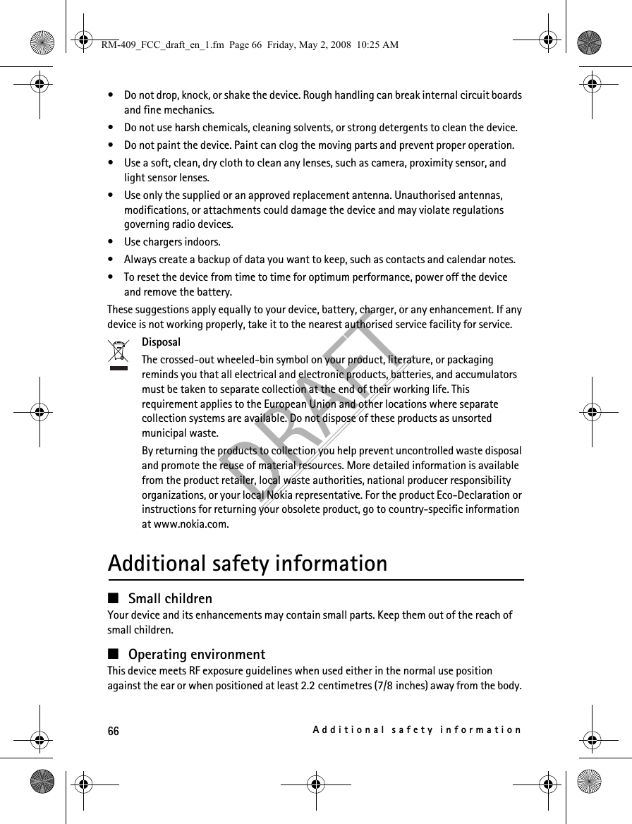 66Additional safety informationDRAFT• Do not drop, knock, or shake the device. Rough handling can break internal circuit boards and fine mechanics.• Do not use harsh chemicals, cleaning solvents, or strong detergents to clean the device.• Do not paint the device. Paint can clog the moving parts and prevent proper operation.• Use a soft, clean, dry cloth to clean any lenses, such as camera, proximity sensor, and light sensor lenses.• Use only the supplied or an approved replacement antenna. Unauthorised antennas, modifications, or attachments could damage the device and may violate regulations governing radio devices.• Use chargers indoors.• Always create a backup of data you want to keep, such as contacts and calendar notes.• To reset the device from time to time for optimum performance, power off the device and remove the battery.These suggestions apply equally to your device, battery, charger, or any enhancement. If any device is not working properly, take it to the nearest authorised service facility for service.DisposalThe crossed-out wheeled-bin symbol on your product, literature, or packaging reminds you that all electrical and electronic products, batteries, and accumulators must be taken to separate collection at the end of their working life. This requirement applies to the European Union and other locations where separate collection systems are available. Do not dispose of these products as unsorted municipal waste. By returning the products to collection you help prevent uncontrolled waste disposal and promote the reuse of material resources. More detailed information is available from the product retailer, local waste authorities, national producer responsibility organizations, or your local Nokia representative. For the product Eco-Declaration or instructions for returning your obsolete product, go to country-specific information at www.nokia.com.Additional safety information■Small childrenYour device and its enhancements may contain small parts. Keep them out of the reach of small children.■Operating environmentThis device meets RF exposure guidelines when used either in the normal use position against the ear or when positioned at least 2.2 centimetres (7/8 inches) away from the body. RM-409_FCC_draft_en_1.fm  Page 66  Friday, May 2, 2008  10:25 AM