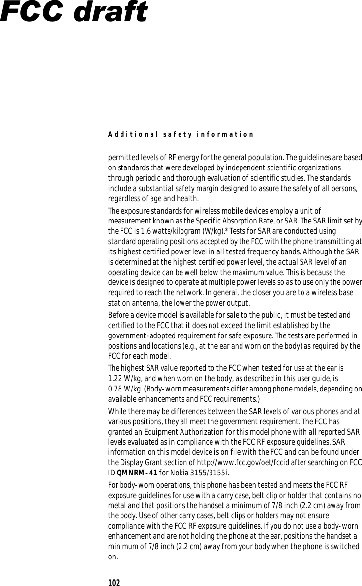 Additional safety information permitted levels of RF energy for the general population. The guidelines are based on standards that were developed by independent scientific organizations through periodic and thorough evaluation of scientific studies. The standards include a substantial safety margin designed to assure the safety of all persons, regardless of age and health. The exposure standards for wireless mobile devices employ a unit of measurement known as the Specific Absorption Rate, or SAR. The SAR limit set by the FCC is 1.6 watts/kilogram (W/kg).* Tests for SAR are conducted using standard operating positions accepted by the FCC with the phone transmitting at its highest certified power level in all tested frequency bands. Although the SAR is determined at the highest certified power level, the actual SAR level of an operating device can be well below the maximum value. This is because the device is designed to operate at multiple power levels so as to use only the power required to reach the network. In general, the closer you are to a wireless base station antenna, the lower the power output. Before a device model is available for sale to the public, it must be tested and certified to the FCC that it does not exceed the limit established by the government-adopted requirement for safe exposure. The tests are performed in positions and locations (e.g., at the ear and worn on the body) as required by the FCC for each model. The highest SAR value reported to the FCC when tested for use at the ear is 1.22 W/kg, and when worn on the body, as described in this user guide, is 0.78 W/kg. (Body-worn measurements differ among phone models, depending on available enhancements and FCC requirements.) While there may be differences between the SAR levels of various phones and at various positions, they all meet the government requirement. The FCC has granted an Equipment Authorization for this model phone with all reported SAR levels evaluated as in compliance with the FCC RF exposure guidelines. SAR information on this model device is on file with the FCC and can be found under the Display Grant section of http://www.fcc.gov/oet/fccid after searching on FCC ID QMNRM-41 for Nokia 3155/3155i. For body-worn operations, this phone has been tested and meets the FCC RF exposure guidelines for use with a carry case, belt clip or holder that contains no metal and that positions the handset a minimum of 7/8 inch (2.2 cm) away from the body. Use of other carry cases, belt clips or holders may not ensure compliance with the FCC RF exposure guidelines. If you do not use a body-worn enhancement and are not holding the phone at the ear, positions the handset a minimum of 7/8 inch (2.2 cm) away from your body when the phone is switched on. 102 FCC draft