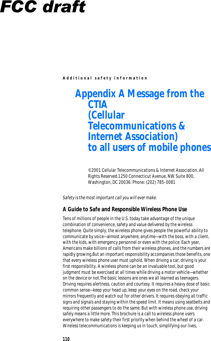 A dditio n al safety info r m ation Appendix A Message from the CTIA (Cellular Telecommunications &amp; Internet Association) to all users of mobile phones © 2001 Cellular Telecommunications &amp; Internet Association. All Rights Reserved.1250 Connecticut Avenue, NW Suite 800, Washington, DC 20036. Phone: (202) 785-0081 Safety is the most important call you will ever make. A Guide to Safe and Responsible Wireless Phone Use Tens of millions of people in the U.S. today take advantage of the unique combination of convenience, safety and value delivered by the wireless telephone. Quite simply, the wireless phone gives people the powerful ability to communicate by voice—almost anywhere, anytime—with the boss, with a client, with the kids, with emergency personnel or even with the police. Each year, Americans make billions of calls from their wireless phones, and the numbers are rapidly growing.But an important responsibility accompanies those benefits, one that every wireless phone user must uphold. When driving a car, driving is your first responsibility. A wireless phone can be an invaluable tool, but good judgment must be exercised at all times while driving a motor vehicle—whether on the device or not.The basic lessons are ones we all learned as teenagers. Driving requires alertness, caution and courtesy. It requires a heavy dose of basic common sense—keep your head up, keep your eyes on the road, check your mirrors frequently and watch out for other drivers. It requires obeying all traffic signs and signals and staying within the speed limit. It means using seatbelts and requiring other passengers to do the same. But with wireless phone use, driving safely means a little more. This brochure is a call to wireless phone users everywhere to make safety their first priority when behind the wheel of a car. Wireless telecommunications is keeping us in touch, simplifying our lives, 110 FCC draft