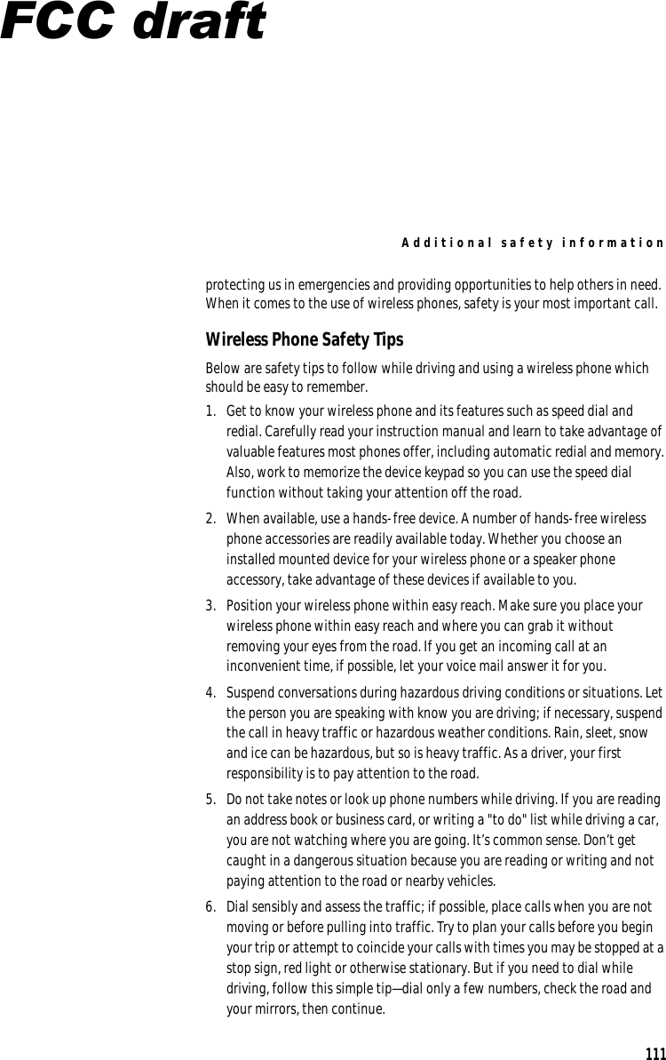 Additional safety information protecting us in emergencies and providing opportunities to help others in need. When it comes to the use of wireless phones, safety is your most important call. Wireless Phone Safety Tips Below are safety tips to follow while driving and using a wireless phone which should be easy to remember. 1.  Get to know your wireless phone and its features such as speed dial and redial. Carefully read your instruction manual and learn to take advantage of valuable features most phones offer, including automatic redial and memory. Also, work to memorize the device keypad so you can use the speed dial function without taking your attention off the road. 2.  When available, use a hands-free device. A number of hands-free wireless phone accessories are readily available today. Whether you choose an installed mounted device for your wireless phone or a speaker phone accessory, take advantage of these devices if available to you. 3.  Position your wireless phone within easy reach. Make sure you place your wireless phone within easy reach and where you can grab it without removing your eyes from the road. If you get an incoming call at an inconvenient time, if possible, let your voice mail answer it for you. 4.  Suspend conversations during hazardous driving conditions or situations. Let the person you are speaking with know you are driving; if necessary, suspend the call in heavy traffic or hazardous weather conditions. Rain, sleet, snow and ice can be hazardous, but so is heavy traffic. As a driver, your first responsibility is to pay attention to the road. 5.  Do not take notes or look up phone numbers while driving. If you are reading an address book or business card, or writing a &quot;to do&quot; list while driving a car, you are not watching where you are going. It’s common sense. Don’t get caught in a dangerous situation because you are reading or writing and not paying attention to the road or nearby vehicles. 6.  Dial sensibly and assess the traffic; if possible, place calls when you are not moving or before pulling into traffic. Try to plan your calls before you begin your trip or attempt to coincide your calls with times you may be stopped at a stop sign, red light or otherwise stationary. But if you need to dial while driving, follow this simple tip—dial only a few numbers, check the road and your mirrors, then continue. 111 FCC draft