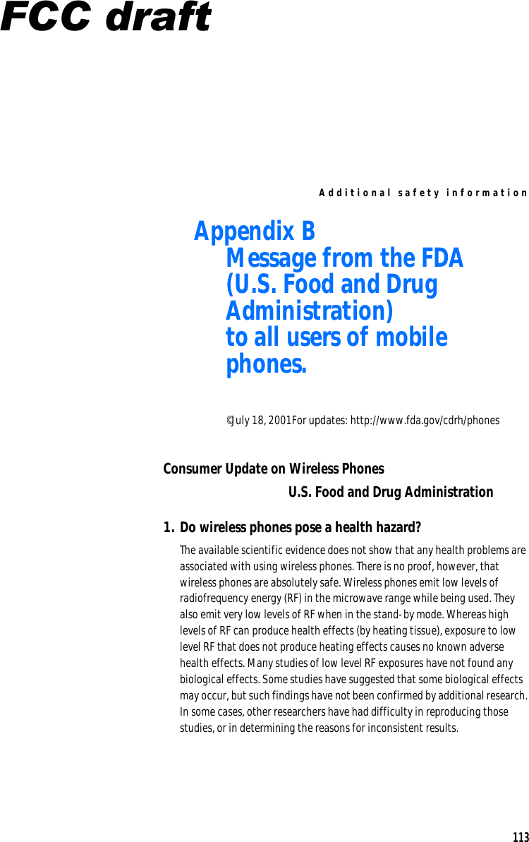 Ad ditio n al safe ty info r m ation Appendix B  Message from the FDA (U.S. Food and Drug Administration) to all users of mobile phones. ©July 18, 2001For updates: http://www.fda.gov/cdrh/phones Consumer Update on Wireless Phones U.S. Food and Drug Administration 1. Do wireless phones pose a health hazard? The available scientific evidence does not show that any health problems are associated with using wireless phones. There is no proof, however, that wireless phones are absolutely safe. Wireless phones emit low levels of radiofrequency energy (RF) in the microwave range while being used. They also emit very low levels of RF when in the stand-by mode. Whereas high levels of RF can produce health effects (by heating tissue), exposure to low level RF that does not produce heating effects causes no known adverse health effects. Many studies of low level RF exposures have not found any biological effects. Some studies have suggested that some biological effects may occur, but such findings have not been confirmed by additional research. In some cases, other researchers have had difficulty in reproducing those studies, or in determining the reasons for inconsistent results. 113 FCC draft