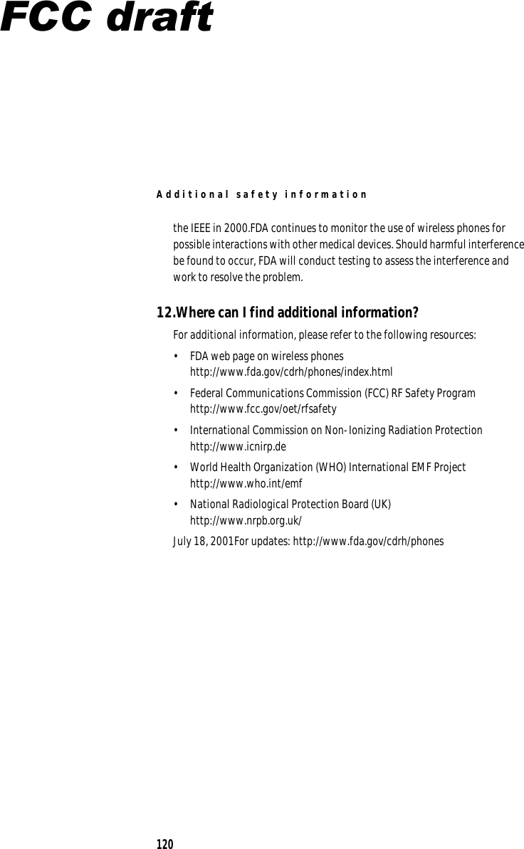 A dditio n al safety info r m ation the IEEE in 2000.FDA continues to monitor the use of wireless phones for possible interactions with other medical devices. Should harmful interference be found to occur, FDA will conduct testing to assess the interference and work to resolve the problem. 12.Where can I find additional information? For additional information, please refer to the following resources: •  FDA web page on wireless phones http://www.fda.gov/cdrh/phones/index.html •  Federal Communications Commission (FCC) RF Safety Program  http://www.fcc.gov/oet/rfsafety •  International Commission on Non-Ionizing Radiation Protection http://www.icnirp.de •  World Health Organization (WHO) International EMF Project http://www.who.int/emf •  National Radiological Protection Board (UK) http://www.nrpb.org.uk/ July 18, 2001For updates: http://www.fda.gov/cdrh/phones 120 FCC draft