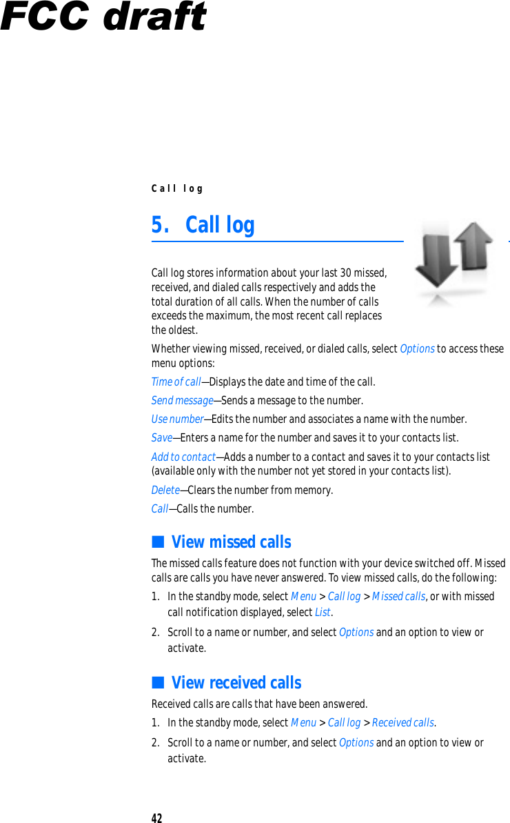 C a ll log 5.  Call log Call log stores information about your last 30 missed, received, and dialed calls respectively and adds the total duration of all calls. When the number of calls exceeds the maximum, the most recent call replaces the oldest. Whether viewing missed, received, or dialed calls, select Options to access these  menu options: Time of call—Displays the date and time of the call. Send message—Sends a message to the number. Use number—Edits the number and associates a name with the number. Save—Enters a name for the number and saves it to your contacts list. Add to contact—Adds a number to a contact and saves it to your contacts list  (available only with the number not yet stored in your contacts list). Delete—Clears the number from memory. Call—Calls the number. ■  View missed calls The missed calls feature does not function with your device switched off. Missed calls are calls you have never answered. To view missed calls, do the following: 1.  In the standby mode, select Menu &gt; Call log &gt; Missed calls, or with missed call notification displayed, select List. 2.  Scroll to a name or number, and select Options and an option to view or activate. ■  View received calls Received calls are calls that have been answered. 1.  In the standby mode, select Menu &gt; Call log &gt; Received calls. 2.  Scroll to a name or number, and select Options and an option to view or activate. 42 FCC draft
