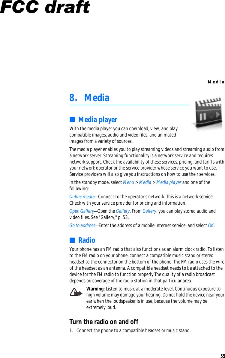 Me d i a 8.  Media ■  Media player With the media player you can download, view, and play compatible images, audio and video files, and animated images from a variety of sources.  The media player enables you to play streaming videos and streaming audio from  a network server. Streaming functionality is a network service and requires network support. Check the availability of these services, pricing, and tariffs with  your network operator or the service provider whose service you want to use. Service providers will also give you instructions on how to use their services. In the standby mode, select Menu &gt; Media &gt; Media player and one of the following: Online media—Connect to the operator’s network. This is a network service.  Check with your service provider for pricing and information. Open Gallery—Open the Gallery. From Gallery, you can play stored audio and  video files. See &quot;Gallery,&quot; p. 53. Go to address—Enter the address of a mobile Internet service, and select OK. ■  Radio Your phone has an FM radio that also functions as an alarm clock radio. To listen to the FM radio on your phone, connect a compatible music stand or stereo headset to the connector on the bottom of the phone. The FM radio uses the wire of the headset as an antenna. A compatible headset needs to be attached to the device for the FM radio to function properly.The quality of a radio broadcast depends on coverage of the radio station in that particular area. Warning: Listen to music at a moderate level. Continuous exposure to high volume may damage your hearing. Do not hold the device near your ear when the loudspeaker is in use, because the volume may be extremely loud. Turn the radio on and off 1.  Connect the phone to a compatible headset or music stand. 55 FCC draft