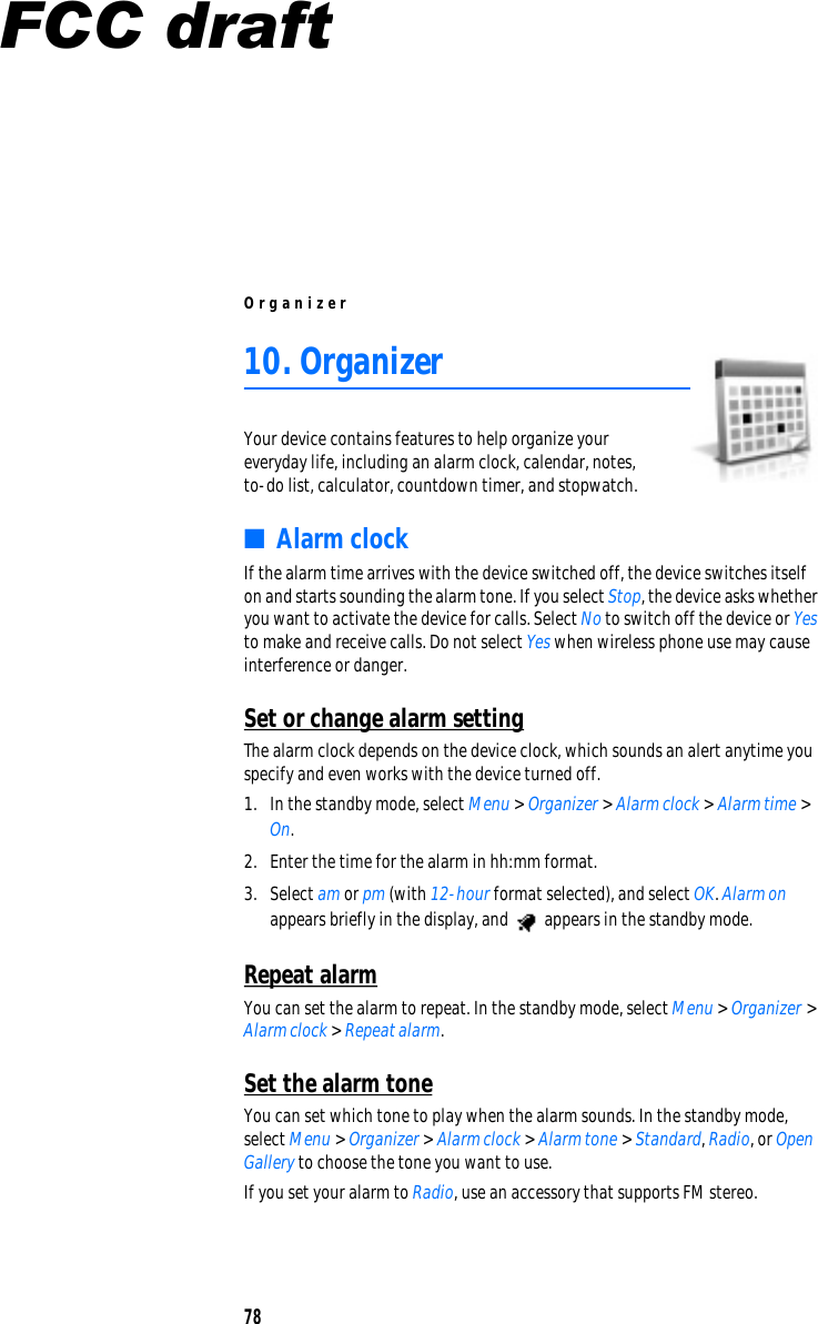 Org a n i ze r 10. Organizer Your device contains features to help organize your everyday life, including an alarm clock, calendar, notes, to-do list, calculator, countdown timer, and stopwatch. ■  Alarm clock If the alarm time arrives with the device switched off, the device switches itself on and starts sounding the alarm tone. If you select Stop, the device asks whether you want to activate the device for calls. Select No to switch off the device or Yes to make and receive calls. Do not select Yes when wireless phone use may cause interference or danger. Set or change alarm setting The alarm clock depends on the device clock, which sounds an alert anytime you specify and even works with the device turned off. 1.  In the standby mode, select Menu &gt; Organizer &gt; Alarm clock &gt; Alarm time &gt; On. 2.  Enter the time for the alarm in hh:mm format. 3.  Select am or pm (with 12-hour format selected), and select OK. Alarm on appears briefly in the display, and  appears in the standby mode. Repeat alarm You can set the alarm to repeat. In the standby mode, select Menu &gt; Organizer &gt; Alarm clock &gt; Repeat alarm. Set the alarm tone You can set which tone to play when the alarm sounds. In the standby mode, select Menu &gt; Organizer &gt; Alarm clock &gt; Alarm tone &gt; Standard, Radio, or Open Gallery to choose the tone you want to use. If you set your alarm to Radio, use an accessory that supports FM stereo. 78 FCC draft