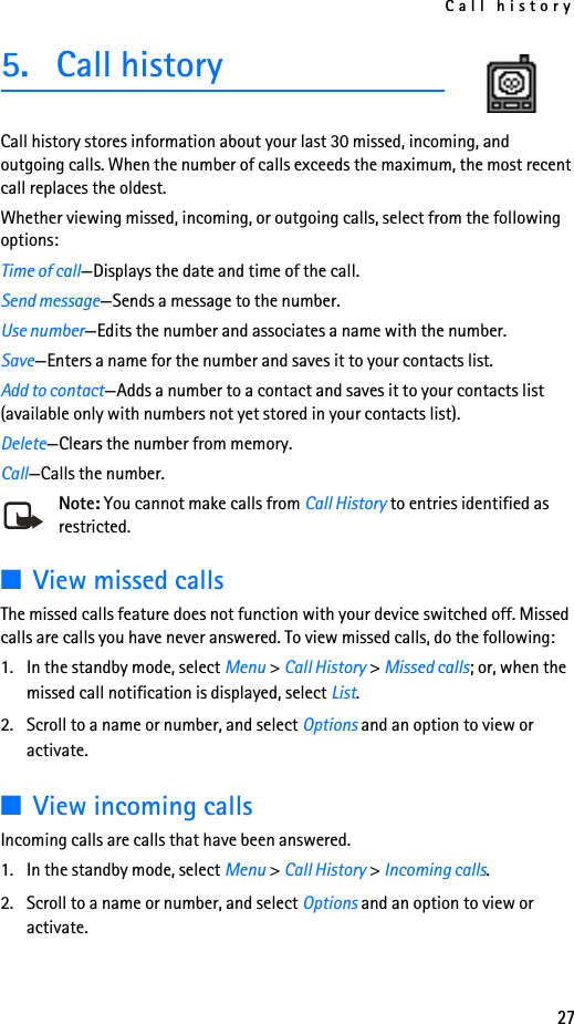 Call history275. Call historyCall history stores information about your last 30 missed, incoming, and outgoing calls. When the number of calls exceeds the maximum, the most recent call replaces the oldest.Whether viewing missed, incoming, or outgoing calls, select from the following options:Time of call—Displays the date and time of the call.Send message—Sends a message to the number.Use number—Edits the number and associates a name with the number.Save—Enters a name for the number and saves it to your contacts list.Add to contact—Adds a number to a contact and saves it to your contacts list (available only with numbers not yet stored in your contacts list).Delete—Clears the number from memory.Call—Calls the number.Note: You cannot make calls from Call History to entries identified as restricted.■View missed callsThe missed calls feature does not function with your device switched off. Missed calls are calls you have never answered. To view missed calls, do the following:1. In the standby mode, select Menu &gt; Call History &gt; Missed calls; or, when the missed call notification is displayed, select List.2. Scroll to a name or number, and select Options and an option to view or activate.■View incoming callsIncoming calls are calls that have been answered.1. In the standby mode, select Menu &gt; Call History &gt; Incoming calls.2. Scroll to a name or number, and select Options and an option to view or activate.
