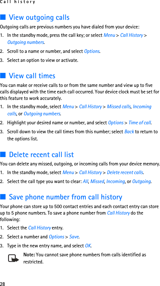 Call history28■View outgoing callsOutgoing calls are previous numbers you have dialed from your device:1. In the standby mode, press the call key; or select Menu &gt; Call History &gt; Outgoing numbers.2. Scroll to a name or number, and select Options.3. Select an option to view or activate.■View call timesYou can make or receive calls to or from the same number and view up to five calls displayed with the time each call occurred. Your device clock must be set for this feature to work accurately.1. In the standby mode, select Menu &gt; Call History &gt; Missed calls, Incoming calls, or Outgoing numbers.2. Highlight your desired name or number, and select Options &gt; Time of call.3. Scroll down to view the call times from this number; select Back to return to the options list. ■Delete recent call listYou can delete any missed, outgoing, or incoming calls from your device memory.1. In the standby mode, select Menu &gt; Call History &gt; Delete recent calls.2. Select the call type you want to clear: All, Missed, Incoming, or Outgoing.■Save phone number from call historyYour phone can store up to 500 contact entries and each contact entry can store up to 5 phone numbers. To save a phone number from Call History do the following:1. Select the Call History entry.2. Select a number and Options &gt; Save.3. Type in the new entry name, and select OK.Note: You cannot save phone numbers from calls identified as restricted.