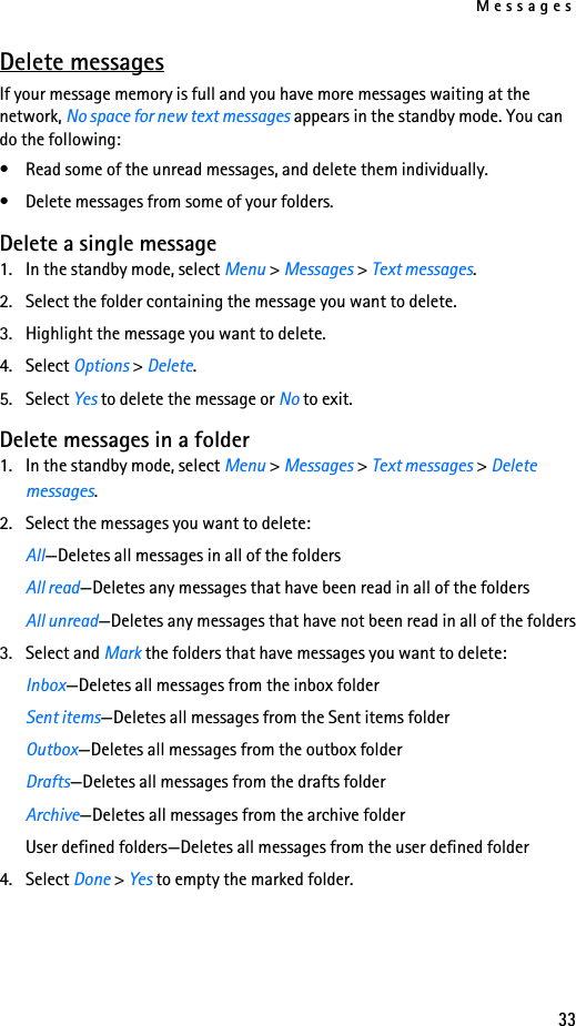 Messages33Delete messagesIf your message memory is full and you have more messages waiting at the network, No space for new text messages appears in the standby mode. You can do the following:• Read some of the unread messages, and delete them individually.• Delete messages from some of your folders.Delete a single message1. In the standby mode, select Menu &gt; Messages &gt; Text messages.2. Select the folder containing the message you want to delete.3. Highlight the message you want to delete. 4. Select Options &gt; Delete.5. Select Yes to delete the message or No to exit.Delete messages in a folder1. In the standby mode, select Menu &gt; Messages &gt; Text messages &gt; Delete messages.2. Select the messages you want to delete: All—Deletes all messages in all of the foldersAll read—Deletes any messages that have been read in all of the foldersAll unread—Deletes any messages that have not been read in all of the folders3. Select and Mark the folders that have messages you want to delete:Inbox—Deletes all messages from the inbox folderSent items—Deletes all messages from the Sent items folderOutbox—Deletes all messages from the outbox folderDrafts—Deletes all messages from the drafts folderArchive—Deletes all messages from the archive folderUser defined folders—Deletes all messages from the user defined folder4. Select Done &gt; Yes to empty the marked folder.