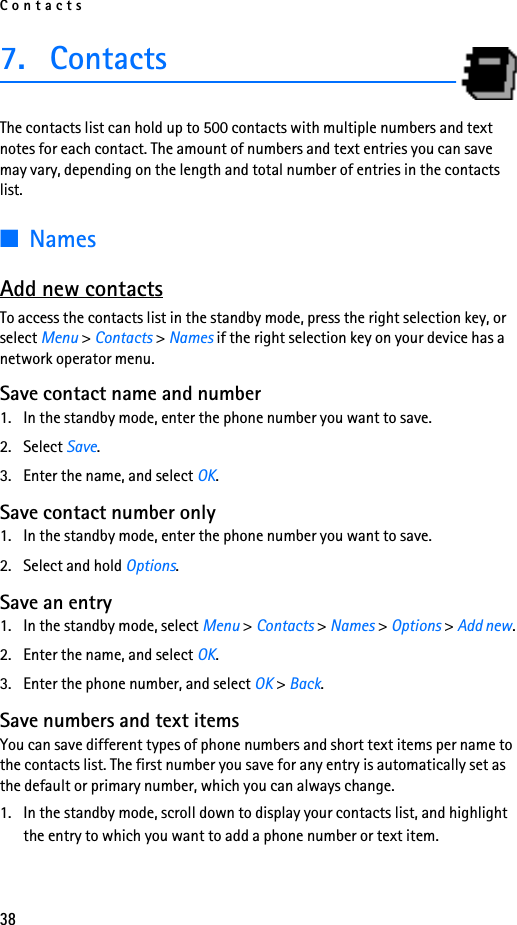 Contacts387. ContactsThe contacts list can hold up to 500 contacts with multiple numbers and text notes for each contact. The amount of numbers and text entries you can save may vary, depending on the length and total number of entries in the contacts list.■NamesAdd new contactsTo access the contacts list in the standby mode, press the right selection key, or select Menu &gt; Contacts &gt; Names if the right selection key on your device has a network operator menu. Save contact name and number1. In the standby mode, enter the phone number you want to save.2. Select Save.3. Enter the name, and select OK. Save contact number only1. In the standby mode, enter the phone number you want to save.2. Select and hold Options. Save an entry1. In the standby mode, select Menu &gt; Contacts &gt; Names &gt; Options &gt; Add new.2. Enter the name, and select OK.3. Enter the phone number, and select OK &gt; Back.Save numbers and text itemsYou can save different types of phone numbers and short text items per name to the contacts list. The first number you save for any entry is automatically set as the default or primary number, which you can always change.1. In the standby mode, scroll down to display your contacts list, and highlight the entry to which you want to add a phone number or text item.