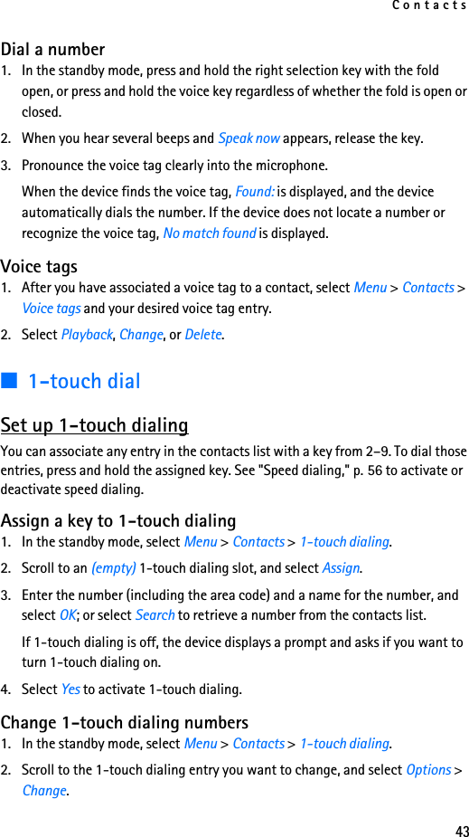 Contacts43Dial a number1. In the standby mode, press and hold the right selection key with the fold open, or press and hold the voice key regardless of whether the fold is open or closed.2. When you hear several beeps and Speak now appears, release the key.3. Pronounce the voice tag clearly into the microphone.When the device finds the voice tag, Found: is displayed, and the device automatically dials the number. If the device does not locate a number or recognize the voice tag, No match found is displayed.Voice tags1. After you have associated a voice tag to a contact, select Menu &gt; Contacts &gt; Voice tags and your desired voice tag entry.2. Select Playback, Change, or Delete.■1-touch dialSet up 1-touch dialingYou can associate any entry in the contacts list with a key from 2–9. To dial those entries, press and hold the assigned key. See &quot;Speed dialing,&quot; p. 56 to activate or deactivate speed dialing.Assign a key to 1-touch dialing1. In the standby mode, select Menu &gt; Contacts &gt; 1-touch dialing.2. Scroll to an (empty) 1-touch dialing slot, and select Assign.3. Enter the number (including the area code) and a name for the number, and select OK; or select Search to retrieve a number from the contacts list.If 1-touch dialing is off, the device displays a prompt and asks if you want to turn 1-touch dialing on.4. Select Yes to activate 1-touch dialing.Change 1-touch dialing numbers1. In the standby mode, select Menu &gt; Contacts &gt; 1-touch dialing.2. Scroll to the 1-touch dialing entry you want to change, and select Options &gt; Change.