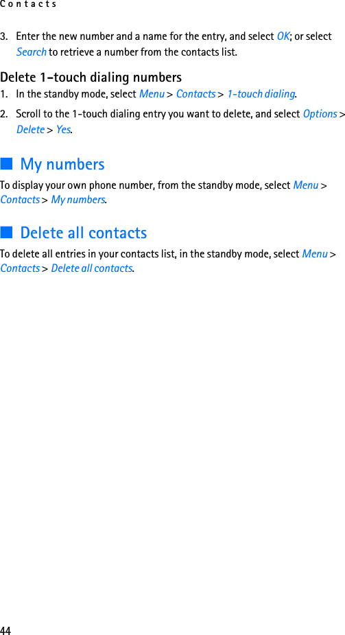 Contacts443. Enter the new number and a name for the entry, and select OK; or select Search to retrieve a number from the contacts list.Delete 1-touch dialing numbers1. In the standby mode, select Menu &gt; Contacts &gt; 1-touch dialing.2. Scroll to the 1-touch dialing entry you want to delete, and select Options &gt; Delete &gt; Yes.■My numbersTo display your own phone number, from the standby mode, select Menu &gt; Contacts &gt; My numbers.■Delete all contactsTo delete all entries in your contacts list, in the standby mode, select Menu &gt; Contacts &gt; Delete all contacts.