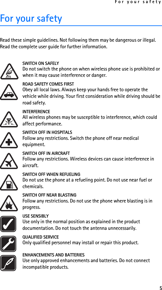 For your safety5For your safetyRead these simple guidelines. Not following them may be dangerous or illegal. Read the complete user guide for further information. SWITCH ON SAFELYDo not switch the phone on when wireless phone use is prohibited or when it may cause interference or danger.ROAD SAFETY COMES FIRSTObey all local laws. Always keep your hands free to operate the vehicle while driving. Your first consideration while driving should be road safety.INTERFERENCEAll wireless phones may be susceptible to interference, which could affect performance.SWITCH OFF IN HOSPITALSFollow any restrictions. Switch the phone off near medical equipment.SWITCH OFF IN AIRCRAFTFollow any restrictions. Wireless devices can cause interference in aircraft.SWITCH OFF WHEN REFUELINGDo not use the phone at a refueling point. Do not use near fuel or chemicals.SWITCH OFF NEAR BLASTINGFollow any restrictions. Do not use the phone where blasting is in progress.USE SENSIBLYUse only in the normal position as explained in the product documentation. Do not touch the antenna unnecessarily.QUALIFIED SERVICEOnly qualified personnel may install or repair this product.ENHANCEMENTS AND BATTERIESUse only approved enhancements and batteries. Do not connect incompatible products.