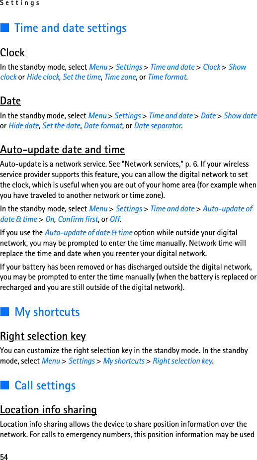 Settings54■Time and date settingsClockIn the standby mode, select Menu &gt; Settings &gt; Time and date &gt; Clock &gt; Show clock or Hide clock, Set the time, Time zone, or Time format.DateIn the standby mode, select Menu &gt; Settings &gt; Time and date &gt; Date &gt; Show date or Hide date, Set the date, Date format, or Date separator.Auto-update date and timeAuto-update is a network service. See &quot;Network services,&quot; p. 6. If your wireless service provider supports this feature, you can allow the digital network to set the clock, which is useful when you are out of your home area (for example when you have traveled to another network or time zone).In the standby mode, select Menu &gt; Settings &gt; Time and date &gt; Auto-update of date &amp; time &gt; On, Confirm first, or Off.If you use the Auto-update of date &amp; time option while outside your digital network, you may be prompted to enter the time manually. Network time will replace the time and date when you reenter your digital network.If your battery has been removed or has discharged outside the digital network, you may be prompted to enter the time manually (when the battery is replaced or recharged and you are still outside of the digital network).■My shortcutsRight selection keyYou can customize the right selection key in the standby mode. In the standby mode, select Menu &gt; Settings &gt; My shortcuts &gt; Right selection key.■Call settingsLocation info sharingLocation info sharing allows the device to share position information over the network. For calls to emergency numbers, this position information may be used 