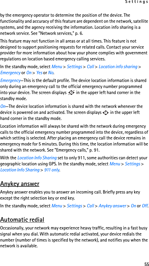 Settings55by the emergency operator to determine the position of the device. The functionality and accuracy of this feature are dependent on the network, satellite systems, and the agency receiving the information. Location info sharing is a network service. See &quot;Network services,&quot; p. 6.This feature may not function in all areas or at all times. This feature is not designed to support positioning requests for related calls. Contact your service provider for more information about how your phone complies with government regulations on location based emergency calling services.In the standby mode, select Menu &gt; Settings &gt; Call &gt; Location info sharing &gt; Emergency or On &gt; Yes or No. Emergency—This is the default profile. The device location information is shared only during an emergency call to the official emergency number programmed into your device. The screen displays   in the upper left hand corner in the standby mode. On—The device location information is shared with the network whenever the device is powered on and activated. The screen displays   in the upper left hand corner in the standby mode.Location information will always be shared with the network during emergency calls to the official emergency number programmed into the device, regardless of which setting is selected. After placing an emergency call the device remains in emergency mode for 5 minutes. During this time, the location information will be shared with the network. See &quot;Emergency calls,&quot; p. 91.With the Location Info Sharing set to only 911, some authorities can detect your geographic location using GPS. In the standby mode, select Menu &gt; Settings &gt; Location Info Sharing &gt; 911 only.Anykey answerAnykey answer enables you to answer an incoming call. Briefly press any key except the right selection key or end key.In the standby mode, select Menu &gt; Settings &gt; Call &gt; Anykey answer &gt; On or Off.Automatic redialOccasionally, your network may experience heavy traffic, resulting in a fast busy signal when you dial. With automatic redial activated, your device redials the number (number of times is specified by the network), and notifies you when the network is available.