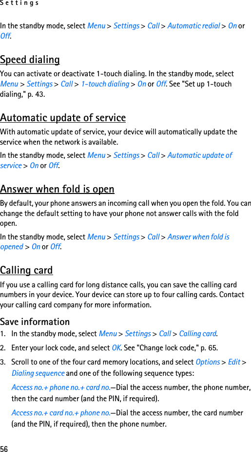 Settings56In the standby mode, select Menu &gt; Settings &gt; Call &gt; Automatic redial &gt; On or Off.Speed dialingYou can activate or deactivate 1-touch dialing. In the standby mode, select Menu &gt; Settings &gt; Call &gt; 1-touch dialing &gt; On or Off. See &quot;Set up 1-touch dialing,&quot; p. 43.Automatic update of serviceWith automatic update of service, your device will automatically update the service when the network is available.In the standby mode, select Menu &gt; Settings &gt; Call &gt; Automatic update of service &gt; On or Off.Answer when fold is openBy default, your phone answers an incoming call when you open the fold. You can change the default setting to have your phone not answer calls with the fold open.In the standby mode, select Menu &gt; Settings &gt; Call &gt; Answer when fold is opened &gt; On or Off.Calling cardIf you use a calling card for long distance calls, you can save the calling card numbers in your device. Your device can store up to four calling cards. Contact your calling card company for more information.Save information1. In the standby mode, select Menu &gt; Settings &gt; Call &gt; Calling card.2. Enter your lock code, and select OK. See &quot;Change lock code,&quot; p. 65.3. Scroll to one of the four card memory locations, and select Options &gt; Edit &gt; Dialing sequence and one of the following sequence types:Access no.+ phone no.+ card no.—Dial the access number, the phone number, then the card number (and the PIN, if required).Access no.+ card no.+ phone no.—Dial the access number, the card number (and the PIN, if required), then the phone number.