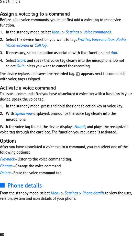 Settings60Assign a voice tag to a commandBefore using voice commands, you must first add a voice tag to the device function. 1. In the standby mode, select Menu &gt; Settings &gt; Voice commands.2. Select the device function you want to tag: Profiles, Voice mailbox, Radio, Voice recorder or Call log.3. If necessary, select an option associated with that function and Add.4. Select Start, and speak the voice tag clearly into the microphone. Do not select Quit unless you want to cancel the recording.The device replays and saves the recorded tag.   appears next to commands with voice tags assigned.Activate a voice commandTo issue a command after you have associated a voice tag with a function in your device, speak the voice tag.1. In the standby mode, press and hold the right selection key or voice key.2. With Speak now displayed, pronounce the voice tag clearly into the microphone. With the voice tag found, the device displays Found:, and plays the recognized voice tag through the earpiece. The function you requested is activated.OptionsAfter you have associated a voice tag to a command, you can select one of the following options:Playback—Listen to the voice command tag.Change—Change the voice command.Delete—Erase the voice command tag.■Phone detailsFrom the standby mode, select Menu &gt; Settings &gt; Phone details to view the user, version, system and icon details of your phone.
