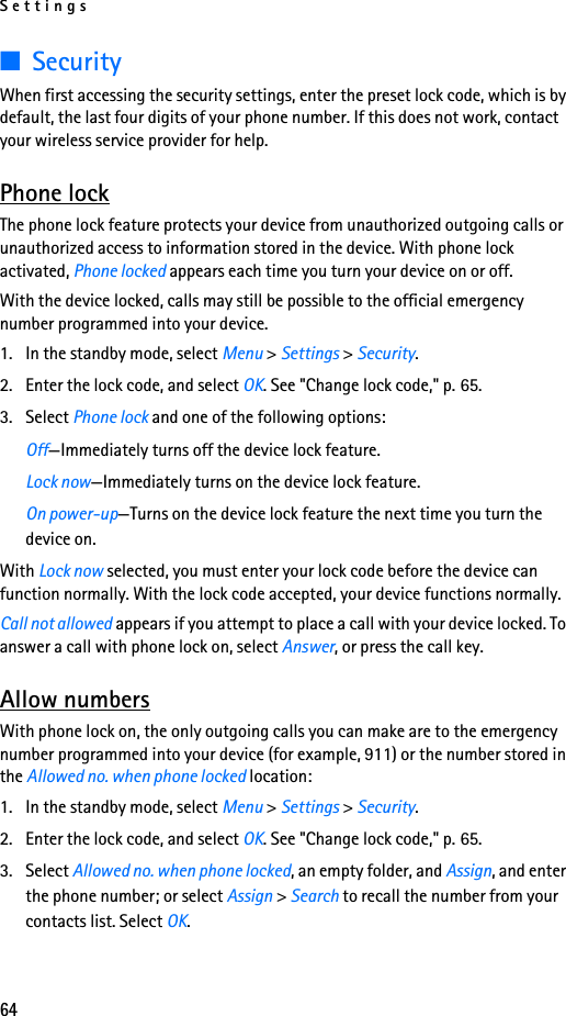 Settings64■SecurityWhen first accessing the security settings, enter the preset lock code, which is by default, the last four digits of your phone number. If this does not work, contact your wireless service provider for help.Phone lockThe phone lock feature protects your device from unauthorized outgoing calls or unauthorized access to information stored in the device. With phone lock activated, Phone locked appears each time you turn your device on or off.With the device locked, calls may still be possible to the official emergency number programmed into your device.1. In the standby mode, select Menu &gt; Settings &gt; Security.2. Enter the lock code, and select OK. See &quot;Change lock code,&quot; p. 65.3. Select Phone lock and one of the following options:Off—Immediately turns off the device lock feature.Lock now—Immediately turns on the device lock feature.On power-up—Turns on the device lock feature the next time you turn the device on.With Lock now selected, you must enter your lock code before the device can function normally. With the lock code accepted, your device functions normally.Call not allowed appears if you attempt to place a call with your device locked. To answer a call with phone lock on, select Answer, or press the call key.Allow numbersWith phone lock on, the only outgoing calls you can make are to the emergency number programmed into your device (for example, 911) or the number stored in the Allowed no. when phone locked location:1. In the standby mode, select Menu &gt; Settings &gt; Security.2. Enter the lock code, and select OK. See &quot;Change lock code,&quot; p. 65.3. Select Allowed no. when phone locked, an empty folder, and Assign, and enter the phone number; or select Assign &gt; Search to recall the number from your contacts list. Select OK.