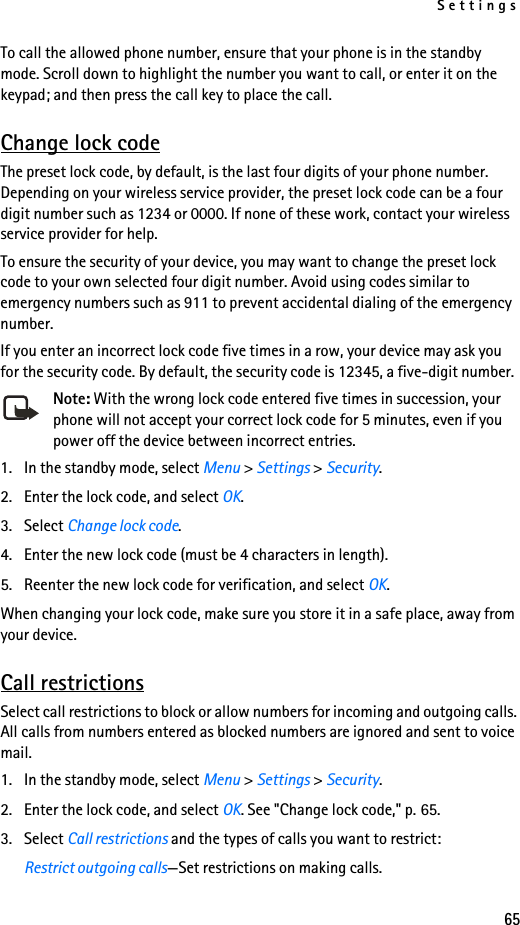 Settings65To call the allowed phone number, ensure that your phone is in the standby mode. Scroll down to highlight the number you want to call, or enter it on the keypad; and then press the call key to place the call.Change lock codeThe preset lock code, by default, is the last four digits of your phone number. Depending on your wireless service provider, the preset lock code can be a four digit number such as 1234 or 0000. If none of these work, contact your wireless service provider for help.To ensure the security of your device, you may want to change the preset lock code to your own selected four digit number. Avoid using codes similar to emergency numbers such as 911 to prevent accidental dialing of the emergency number.If you enter an incorrect lock code five times in a row, your device may ask you for the security code. By default, the security code is 12345, a five-digit number.Note: With the wrong lock code entered five times in succession, your phone will not accept your correct lock code for 5 minutes, even if you power off the device between incorrect entries.1. In the standby mode, select Menu &gt; Settings &gt; Security.2. Enter the lock code, and select OK.3. Select Change lock code.4. Enter the new lock code (must be 4 characters in length).5. Reenter the new lock code for verification, and select OK.When changing your lock code, make sure you store it in a safe place, away from your device.Call restrictionsSelect call restrictions to block or allow numbers for incoming and outgoing calls. All calls from numbers entered as blocked numbers are ignored and sent to voice mail.1. In the standby mode, select Menu &gt; Settings &gt; Security.2. Enter the lock code, and select OK. See &quot;Change lock code,&quot; p. 65.3. Select Call restrictions and the types of calls you want to restrict:Restrict outgoing calls—Set restrictions on making calls.