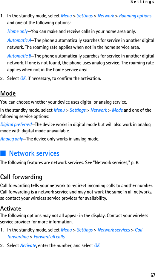 Settings671. In the standby mode, select Menu &gt; Settings &gt; Network &gt; Roaming options and one of the following options:Home only—You can make and receive calls in your home area only.Automatic A—The phone automatically searches for service in another digital network. The roaming rate applies when not in the home service area.Automatic B—The phone automatically searches for service in another digital network. If one is not found, the phone uses analog service. The roaming rate applies when not in the home service area.2. Select OK, if necessary, to confirm the activation.ModeYou can choose whether your device uses digital or analog service.In the standby mode, select Menu &gt; Settings &gt; Network &gt; Mode and one of the following service options:Digital preferred—The device works in digital mode but will also work in analog mode with digital mode unavailable.Analog only—The device only works in analog mode.■Network servicesThe following features are network services. See &quot;Network services,&quot; p. 6.Call forwardingCall forwarding tells your network to redirect incoming calls to another number. Call forwarding is a network service and may not work the same in all networks, so contact your wireless service provider for availability.ActivateThe following options may not all appear in the display. Contact your wireless service provider for more information.1. In the standby mode, select Menu &gt; Settings &gt; Network services &gt; Call forwarding &gt; Forward all calls2. Select Activate, enter the number, and select OK.