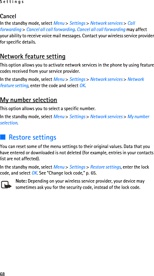 Settings68CancelIn the standby mode, select Menu &gt; Settings &gt; Network services &gt; Call forwarding &gt; Cancel all call forwarding. Cancel all call forwarding may affect your ability to receive voice mail messages. Contact your wireless service provider for specific details.Network feature settingThis option allows you to activate network services in the phone by using feature codes received from your service provider.In the standby mode, select Menu &gt; Settings &gt; Network services &gt; Network feature setting, enter the code and select OK.My number selectionThis option allows you to select a specific number.In the standby mode, select Menu &gt; Settings &gt; Network services &gt; My number selection.■Restore settingsYou can reset some of the menu settings to their original values. Data that you have entered or downloaded is not deleted (for example, entries in your contacts list are not affected).In the standby mode, select Menu &gt; Settings &gt; Restore settings, enter the lock code, and select OK. See &quot;Change lock code,&quot; p. 65.Note: Depending on your wireless service provider, your device may sometimes ask you for the security code, instead of the lock code.