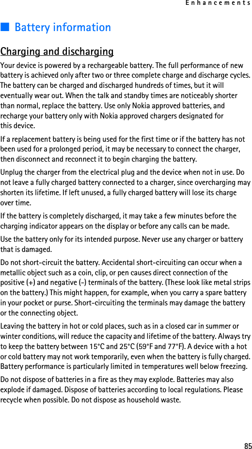 Enhancements85■Battery informationCharging and dischargingYour device is powered by a rechargeable battery. The full performance of new battery is achieved only after two or three complete charge and discharge cycles. The battery can be charged and discharged hundreds of times, but it will eventually wear out. When the talk and standby times are noticeably shorter than normal, replace the battery. Use only Nokia approved batteries, and recharge your battery only with Nokia approved chargers designated for  this device.If a replacement battery is being used for the first time or if the battery has not been used for a prolonged period, it may be necessary to connect the charger, then disconnect and reconnect it to begin charging the battery.Unplug the charger from the electrical plug and the device when not in use. Do not leave a fully charged battery connected to a charger, since overcharging may shorten its lifetime. If left unused, a fully charged battery will lose its charge  over time.If the battery is completely discharged, it may take a few minutes before the charging indicator appears on the display or before any calls can be made.Use the battery only for its intended purpose. Never use any charger or battery that is damaged.Do not short-circuit the battery. Accidental short-circuiting can occur when a metallic object such as a coin, clip, or pen causes direct connection of the positive (+) and negative (-) terminals of the battery. (These look like metal strips on the battery.) This might happen, for example, when you carry a spare battery in your pocket or purse. Short-circuiting the terminals may damage the battery or the connecting object.Leaving the battery in hot or cold places, such as in a closed car in summer or winter conditions, will reduce the capacity and lifetime of the battery. Always try to keep the battery between 15°C and 25°C (59°F and 77°F). A device with a hot or cold battery may not work temporarily, even when the battery is fully charged. Battery performance is particularly limited in temperatures well below freezing.Do not dispose of batteries in a fire as they may explode. Batteries may also explode if damaged. Dispose of batteries according to local regulations. Please recycle when possible. Do not dispose as household waste.