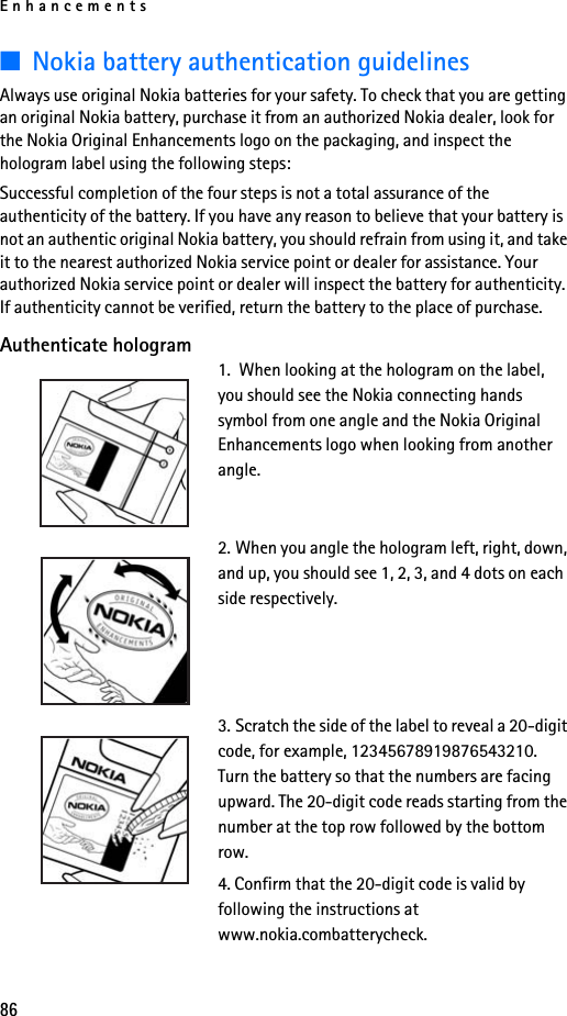 Enhancements86■Nokia battery authentication guidelinesAlways use original Nokia batteries for your safety. To check that you are getting an original Nokia battery, purchase it from an authorized Nokia dealer, look for the Nokia Original Enhancements logo on the packaging, and inspect the hologram label using the following steps:Successful completion of the four steps is not a total assurance of the authenticity of the battery. If you have any reason to believe that your battery is not an authentic original Nokia battery, you should refrain from using it, and take it to the nearest authorized Nokia service point or dealer for assistance. Your authorized Nokia service point or dealer will inspect the battery for authenticity. If authenticity cannot be verified, return the battery to the place of purchase. Authenticate hologram1.  When looking at the hologram on the label, you should see the Nokia connecting hands symbol from one angle and the Nokia Original Enhancements logo when looking from another angle.2. When you angle the hologram left, right, down, and up, you should see 1, 2, 3, and 4 dots on each side respectively.3. Scratch the side of the label to reveal a 20-digit code, for example, 12345678919876543210. Turn the battery so that the numbers are facing upward. The 20-digit code reads starting from the number at the top row followed by the bottom row.4. Confirm that the 20-digit code is valid by following the instructions at www.nokia.combatterycheck.