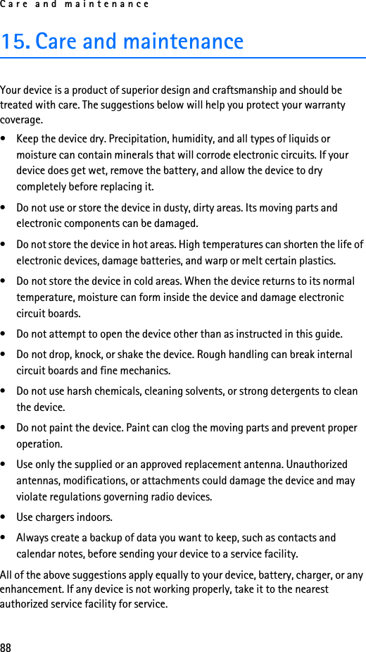 Care and maintenance8815. Care and maintenanceYour device is a product of superior design and craftsmanship and should be treated with care. The suggestions below will help you protect your warranty coverage.• Keep the device dry. Precipitation, humidity, and all types of liquids or moisture can contain minerals that will corrode electronic circuits. If your device does get wet, remove the battery, and allow the device to dry completely before replacing it.• Do not use or store the device in dusty, dirty areas. Its moving parts and electronic components can be damaged.• Do not store the device in hot areas. High temperatures can shorten the life of electronic devices, damage batteries, and warp or melt certain plastics.• Do not store the device in cold areas. When the device returns to its normal temperature, moisture can form inside the device and damage electronic circuit boards.• Do not attempt to open the device other than as instructed in this guide.• Do not drop, knock, or shake the device. Rough handling can break internal circuit boards and fine mechanics.• Do not use harsh chemicals, cleaning solvents, or strong detergents to clean the device.• Do not paint the device. Paint can clog the moving parts and prevent proper operation.• Use only the supplied or an approved replacement antenna. Unauthorized antennas, modifications, or attachments could damage the device and may violate regulations governing radio devices.• Use chargers indoors.• Always create a backup of data you want to keep, such as contacts and calendar notes, before sending your device to a service facility.All of the above suggestions apply equally to your device, battery, charger, or any enhancement. If any device is not working properly, take it to the nearest authorized service facility for service.