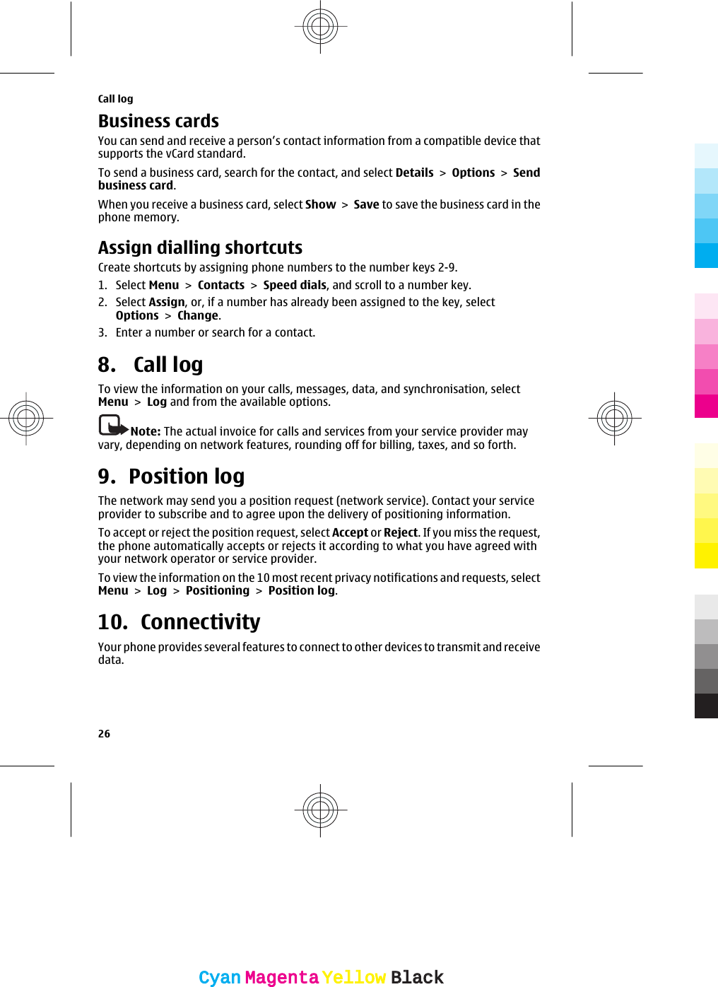 Business cardsYou can send and receive a person’s contact information from a compatible device thatsupports the vCard standard.To send a business card, search for the contact, and select Details &gt; Options &gt; Sendbusiness card.When you receive a business card, select Show &gt; Save to save the business card in thephone memory.Assign dialling shortcutsCreate shortcuts by assigning phone numbers to the number keys 2-9.1. Select Menu &gt; Contacts &gt; Speed dials, and scroll to a number key.2. Select Assign, or, if a number has already been assigned to the key, selectOptions &gt; Change.3. Enter a number or search for a contact.8.  Call log To view the information on your calls, messages, data, and synchronisation, selectMenu &gt; Log and from the available options.Note: The actual invoice for calls and services from your service provider mayvary, depending on network features, rounding off for billing, taxes, and so forth.9. Position logThe network may send you a position request (network service). Contact your serviceprovider to subscribe and to agree upon the delivery of positioning information.To accept or reject the position request, select Accept or Reject. If you miss the request,the phone automatically accepts or rejects it according to what you have agreed withyour network operator or service provider.To view the information on the 10 most recent privacy notifications and requests, selectMenu &gt; Log &gt; Positioning &gt; Position log.10. ConnectivityYour phone provides several features to connect to other devices to transmit and receivedata.Call log26CyanCyanMagentaMagentaYellowYellowBlackBlack