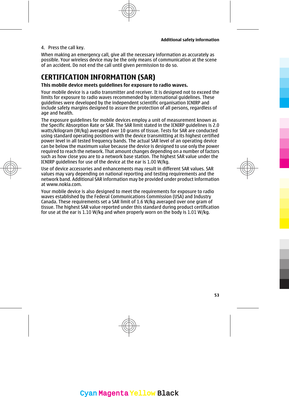 4. Press the call key.When making an emergency call, give all the necessary information as accurately aspossible. Your wireless device may be the only means of communication at the sceneof an accident. Do not end the call until given permission to do so.CERTIFICATION INFORMATION (SAR)This mobile device meets guidelines for exposure to radio waves.Your mobile device is a radio transmitter and receiver. It is designed not to exceed thelimits for exposure to radio waves recommended by international guidelines. Theseguidelines were developed by the independent scientific organisation ICNIRP andinclude safety margins designed to assure the protection of all persons, regardless ofage and health.The exposure guidelines for mobile devices employ a unit of measurement known asthe Specific Absorption Rate or SAR. The SAR limit stated in the ICNIRP guidelines is 2.0watts/kilogram (W/kg) averaged over 10 grams of tissue. Tests for SAR are conductedusing standard operating positions with the device transmitting at its highest certifiedpower level in all tested frequency bands. The actual SAR level of an operating devicecan be below the maximum value because the device is designed to use only the powerrequired to reach the network. That amount changes depending on a number of factorssuch as how close you are to a network base station. The highest SAR value under theICNIRP guidelines for use of the device at the ear is 1.00 W/kg.Use of device accessories and enhancements may result in different SAR values. SARvalues may vary depending on national reporting and testing requirements and thenetwork band. Additional SAR information may be provided under product informationat www.nokia.com.Your mobile device is also designed to meet the requirements for exposure to radiowaves established by the Federal Communications Commission (USA) and IndustryCanada. These requirements set a SAR limit of 1.6 W/kg averaged over one gram oftissue. The highest SAR value reported under this standard during product certificationfor use at the ear is 1.10 W/kg and when properly worn on the body is 1.01 W/kg.Additional safety information53CyanCyanMagentaMagentaYellowYellowBlackBlack
