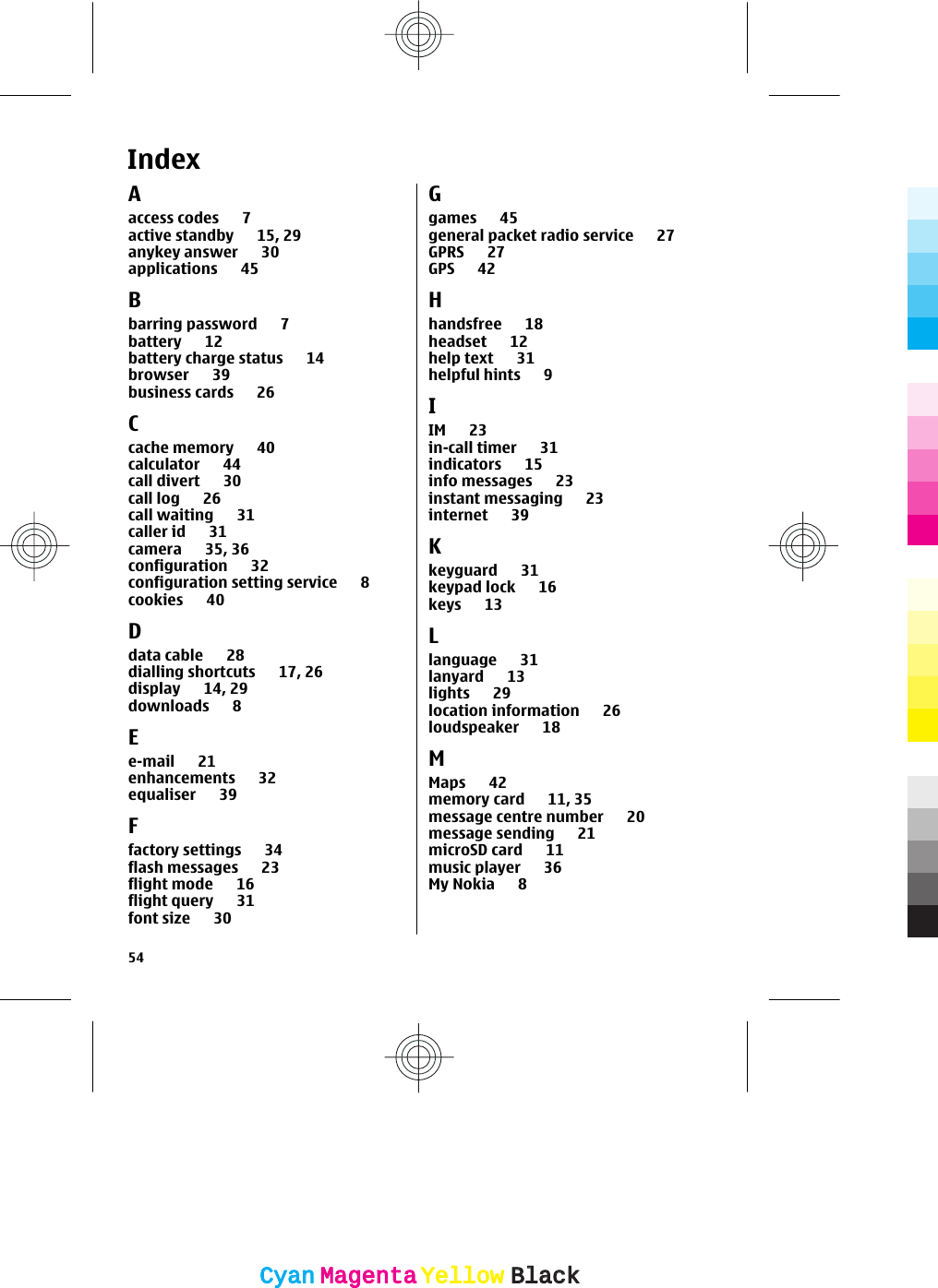 IndexAaccess codes 7active standby 15, 29anykey answer 30applications 45Bbarring password 7battery 12battery charge status 14browser 39business cards 26Ccache memory 40calculator 44call divert 30call log 26call waiting 31caller id 31camera 35, 36configuration 32configuration setting service 8cookies 40Ddata cable 28dialling shortcuts 17, 26display 14, 29downloads 8Ee-mail 21enhancements 32equaliser 39Ffactory settings 34flash messages 23flight mode 16flight query 31font size 30Ggames 45general packet radio service 27GPRS 27GPS 42Hhandsfree 18headset 12help text 31helpful hints 9IIM 23in-call timer 31indicators 15info messages 23instant messaging 23internet 39Kkeyguard 31keypad lock 16keys 13Llanguage 31lanyard 13lights 29location information 26loudspeaker 18MMaps 42memory card 11, 35message centre number 20message sending 21microSD card 11music player 36My Nokia 854CyanCyanMagentaMagentaYellowYellowBlackBlack