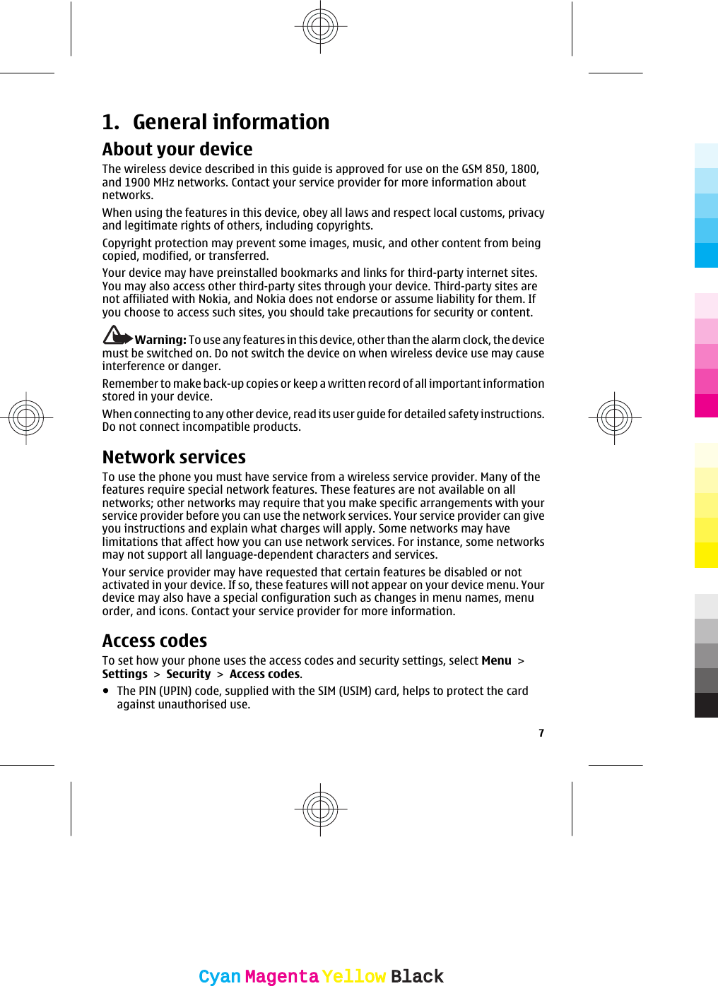 1. General informationAbout your deviceThe wireless device described in this guide is approved for use on the GSM 850, 1800,and 1900 MHz networks. Contact your service provider for more information aboutnetworks.When using the features in this device, obey all laws and respect local customs, privacyand legitimate rights of others, including copyrights.Copyright protection may prevent some images, music, and other content from beingcopied, modified, or transferred.Your device may have preinstalled bookmarks and links for third-party internet sites.You may also access other third-party sites through your device. Third-party sites arenot affiliated with Nokia, and Nokia does not endorse or assume liability for them. Ifyou choose to access such sites, you should take precautions for security or content.Warning: To use any features in this device, other than the alarm clock, the devicemust be switched on. Do not switch the device on when wireless device use may causeinterference or danger.Remember to make back-up copies or keep a written record of all important informationstored in your device.When connecting to any other device, read its user guide for detailed safety instructions.Do not connect incompatible products.Network servicesTo use the phone you must have service from a wireless service provider. Many of thefeatures require special network features. These features are not available on allnetworks; other networks may require that you make specific arrangements with yourservice provider before you can use the network services. Your service provider can giveyou instructions and explain what charges will apply. Some networks may havelimitations that affect how you can use network services. For instance, some networksmay not support all language-dependent characters and services.Your service provider may have requested that certain features be disabled or notactivated in your device. If so, these features will not appear on your device menu. Yourdevice may also have a special configuration such as changes in menu names, menuorder, and icons. Contact your service provider for more information.Access codesTo set how your phone uses the access codes and security settings, select Menu &gt;Settings &gt; Security &gt; Access codes.●The PIN (UPIN) code, supplied with the SIM (USIM) card, helps to protect the cardagainst unauthorised use.7CyanCyanMagentaMagentaYellowYellowBlackBlack