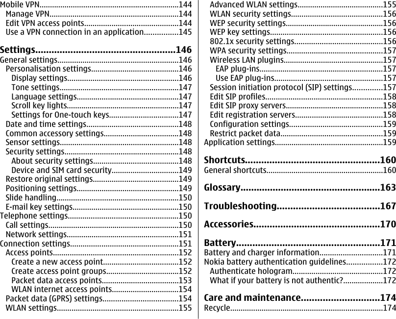 Mobile VPN...................................................................144Manage VPN..............................................................144Edit VPN access points.............................................144Use a VPN connection in an application................145Settings....................................................146General settings..........................................................146Personalisation settings..........................................146Display settings.....................................................146Tone settings.........................................................147Language settings.................................................147Scroll key lights......................................................147Settings for One-touch keys.................................147Date and time settings............................................148Common accessory settings....................................148Sensor settings.........................................................148Security settings.......................................................148About security settings.........................................148Device and SIM card security................................149Restore original settings.........................................149Positioning settings.................................................149Slide handling...........................................................150E-mail key settings...................................................150Telephone settings.....................................................150Call settings...............................................................150Network settings......................................................151Connection settings....................................................151Access points............................................................152Create a new access point....................................152Create access point groups...................................152Packet data access points.....................................153WLAN internet access points................................154Packet data (GPRS) settings....................................154WLAN settings..........................................................155Advanced WLAN settings.........................................155WLAN security settings............................................156WEP security settings...............................................156WEP key settings......................................................156802.1x security settings..........................................156WPA security settings..............................................157Wireless LAN plugins................................................157EAP plug-ins...........................................................157Use EAP plug-ins....................................................157Session initiation protocol (SIP) settings..............157Edit SIP profiles........................................................158Edit SIP proxy servers...............................................158Edit registration servers..........................................158Configuration settings.............................................159Restrict packet data.................................................159Application settings....................................................159Shortcuts..................................................160General shortcuts........................................................160Glossary....................................................163Troubleshooting......................................167Accessories...............................................170Battery.....................................................171Battery and charger information..............................171Nokia battery authentication guidelines.................172Authenticate hologram...........................................172What if your battery is not authentic?...................172Care and maintenance.............................174Recycle.........................................................................174