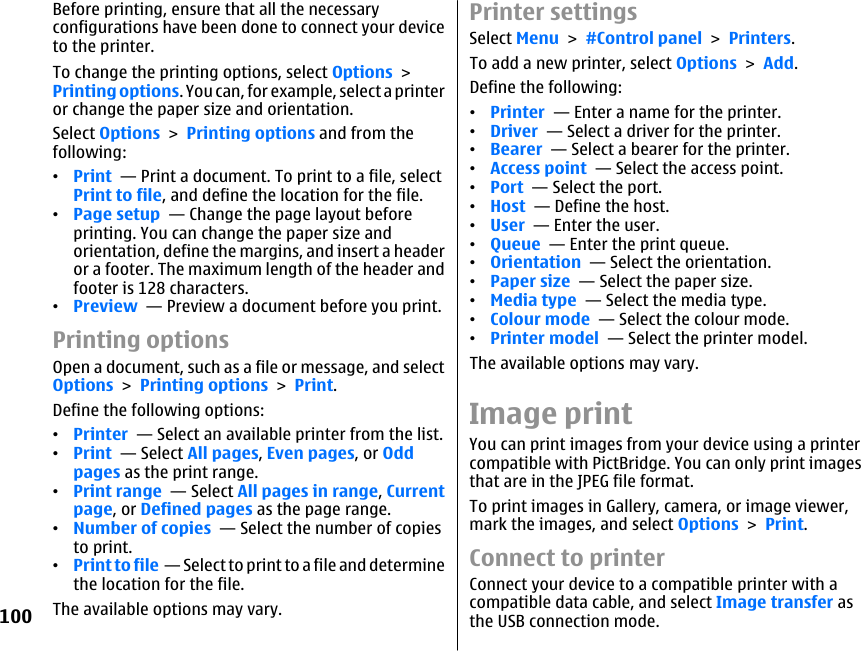 Before printing, ensure that all the necessaryconfigurations have been done to connect your deviceto the printer.To change the printing options, select Options &gt;Printing options. You can, for example, select a printeror change the paper size and orientation.Select Options &gt; Printing options and from thefollowing:•Print  — Print a document. To print to a file, selectPrint to file, and define the location for the file.•Page setup  — Change the page layout beforeprinting. You can change the paper size andorientation, define the margins, and insert a headeror a footer. The maximum length of the header andfooter is 128 characters.•Preview  — Preview a document before you print.Printing optionsOpen a document, such as a file or message, and selectOptions &gt; Printing options &gt; Print.Define the following options:•Printer  — Select an available printer from the list.•Print  — Select All pages, Even pages, or Oddpages as the print range.•Print range  — Select All pages in range, Currentpage, or Defined pages as the page range.•Number of copies  — Select the number of copiesto print.•Print to file  — Select to print to a file and determinethe location for the file.The available options may vary.Printer settingsSelect Menu &gt; #Control panel &gt; Printers.To add a new printer, select Options &gt; Add.Define the following:•Printer  — Enter a name for the printer.•Driver  — Select a driver for the printer.•Bearer  — Select a bearer for the printer.•Access point  — Select the access point.•Port  — Select the port.•Host  — Define the host.•User  — Enter the user.•Queue  — Enter the print queue.•Orientation  — Select the orientation.•Paper size  — Select the paper size.•Media type  — Select the media type.•Colour mode  — Select the colour mode.•Printer model  — Select the printer model.The available options may vary.Image printYou can print images from your device using a printercompatible with PictBridge. You can only print imagesthat are in the JPEG file format.To print images in Gallery, camera, or image viewer,mark the images, and select Options &gt; Print.Connect to printerConnect your device to a compatible printer with acompatible data cable, and select Image transfer asthe USB connection mode.100