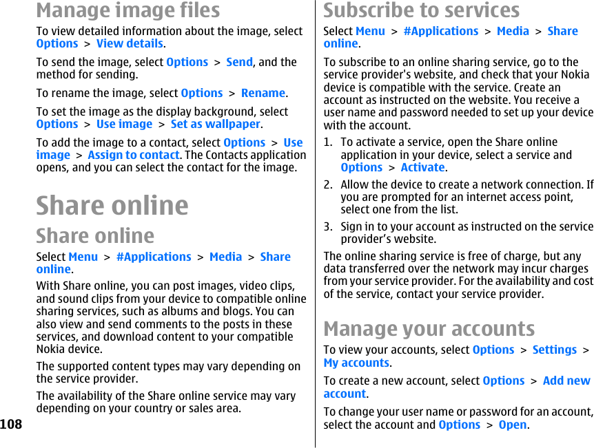 Manage image filesTo view detailed information about the image, selectOptions &gt; View details.To send the image, select Options &gt; Send, and themethod for sending.To rename the image, select Options &gt; Rename.To set the image as the display background, selectOptions &gt; Use image &gt; Set as wallpaper.To add the image to a contact, select Options &gt; Useimage &gt; Assign to contact. The Contacts applicationopens, and you can select the contact for the image.Share onlineShare onlineSelect Menu &gt; #Applications &gt; Media &gt; Shareonline.With Share online, you can post images, video clips,and sound clips from your device to compatible onlinesharing services, such as albums and blogs. You canalso view and send comments to the posts in theseservices, and download content to your compatibleNokia device.The supported content types may vary depending onthe service provider.The availability of the Share online service may varydepending on your country or sales area.Subscribe to servicesSelect Menu &gt; #Applications &gt; Media &gt; Shareonline.To subscribe to an online sharing service, go to theservice provider&apos;s website, and check that your Nokiadevice is compatible with the service. Create anaccount as instructed on the website. You receive auser name and password needed to set up your devicewith the account.1. To activate a service, open the Share onlineapplication in your device, select a service andOptions &gt; Activate.2. Allow the device to create a network connection. Ifyou are prompted for an internet access point,select one from the list.3. Sign in to your account as instructed on the serviceprovider’s website.The online sharing service is free of charge, but anydata transferred over the network may incur chargesfrom your service provider. For the availability and costof the service, contact your service provider.Manage your accountsTo view your accounts, select Options &gt; Settings &gt;My accounts.To create a new account, select Options &gt; Add newaccount.To change your user name or password for an account,select the account and Options &gt; Open.108