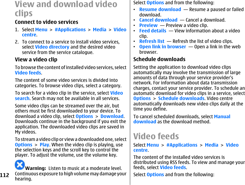 View and download videoclipsConnect to video services1. Select Menu &gt; #Applications &gt; Media &gt; Videocentre.2. To connect to a service to install video services,select Video directory and the desired videoservice from the service catalogue.View a video clipTo browse the content of installed video services, selectVideo feeds.The content of some video services is divided intocategories. To browse video clips, select a category.To search for a video clip in the service, select Videosearch. Search may not be available in all services.Some video clips can be streamed over the air, butothers must be first downloaded to your device. Todownload a video clip, select Options &gt; Download.Downloads continue in the background if you exit theapplication. The downloaded video clips are saved inMy videos.To stream a video clip or view a downloaded one, selectOptions &gt; Play. When the video clip is playing, usethe selection keys and the scroll key to control theplayer. To adjust the volume, use the volume key.Warning:  Listen to music at a moderate level.Continuous exposure to high volume may damage yourhearing.Select Options and from the following:•Resume download  — Resume a paused or faileddownload.•Cancel download  — Cancel a download.•Preview  — Preview a video clip.•Feed details  — View information about a videoclip.•Refresh list  — Refresh the list of video clips.•Open link in browser  — Open a link in the webbrowser.Schedule downloadsSetting the application to download video clipsautomatically may involve the transmission of largeamounts of data through your service provider&apos;snetwork. For information about data transmissioncharges, contact your service provider. To schedule anautomatic download for video clips in a service, selectOptions &gt; Schedule downloads. Video centreautomatically downloads new video clips daily at thetime you define.To cancel scheduled downloads, select Manualdownload as the download method.Video feedsSelect Menu &gt; #Applications &gt; Media &gt; Videocentre.The content of the installed video services isdistributed using RSS feeds. To view and manage yourfeeds, select Video feeds.Select Options and from the following:112