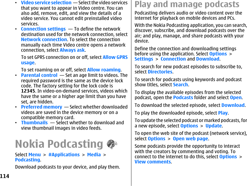 •Video service selection  — Select the video servicesthat you want to appear in Video centre. You canalso add, remove, edit, and view the details of avideo service. You cannot edit preinstalled videoservices.•Connection settings  — To define the networkdestination used for the network connection, selectNetwork connection. To select the connectionmanually each time Video centre opens a networkconnection, select Always ask.To set GPRS connection on or off, select Allow GPRSusage.To set roaming on or off, select Allow roaming.•Parental control  — Set an age limit to videos. Therequired password is the same as the device lockcode. The factory setting for the lock code is12345. In video-on-demand services, videos whichhave the same or a higher age limit than you haveset, are hidden.•Preferred memory  — Select whether downloadedvideos are saved in the device memory or on acompatible memory card.•Thumbnails  — Select whether to download andview thumbnail images in video feeds.Nokia PodcastingSelect Menu &gt; #Applications &gt; Media &gt;Podcasting.Download podcasts to your device, and play them.Play and manage podcastsPodcasting delivers audio or video content over theinternet for playback on mobile devices and PCs.With the Nokia Podcasting application, you can search,discover, subscribe, and download podcasts over theair; and play, manage, and share podcasts with yourdevice.Define the connection and downloading settingsbefore using the application. Select Options &gt;Settings &gt; Connection and Download.To search for new podcast episodes to subscribe to,select Directories.To search for podcasts using keywords and podcastshow titles, select Search.To display the available episodes from the selectedpodcast, open the Podcasts folder and select Open.To download the selected episode, select Download.To play the downloaded episode, select Play.To update the selected podcast or marked podcasts, fora new episode, select Options &gt; Update.To open the web site of the podcast (network service),select Options &gt; Open web page.Some podcasts provide the opportunity to interactwith the creators by commenting and voting. Toconnect to the internet to do this, select Options &gt;View comments.114
