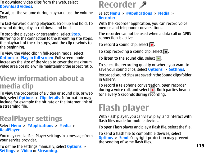 To download video clips from the web, selectDownload videos.To adjust the volume during playback, use the volumekeys.To fast-forward during playback, scroll up and hold. Torewind during play, scroll down and hold.To stop the playback or streaming, select Stop.Buffering or the connection to the streaming site stops,the playback of the clip stops, and the clip rewinds tothe beginning.To view the video clip in full-screen mode, selectOptions &gt; Play in full screen. Full screen modeincreases the size of the video to cover the maximumvideo area possible while maintaining the aspect ratio.View information about amedia clipTo view the properties of a video or sound clip, or weblink, select Options &gt; Clip details. Information mayinclude for example the bit rate or the internet link ofa streaming file.RealPlayer settingsSelect Menu &gt; #Applications &gt; Media &gt;RealPlayer.You may receive RealPlayer settings in a message fromyour service provider.To define the settings manually, select Options &gt;Settings &gt; Video or Streaming.RecorderSelect Menu &gt; #Applications &gt; Media &gt;Recorder.With the Recorder application, you can record voicememos and telephone conversations.The recorder cannot be used when a data call or GPRSconnection is active.To record a sound clip, select  .To stop recording a sound clip, select  .To listen to the sound clip, select  .To select the recording quality or where you want tosave your sound clips, select Options &gt; Settings.Recorded sound clips are saved in the Sound clips folderin Gallery.To record a telephone conversation, open recorderduring a voice call, and select  . Both parties hear atone every 5 seconds during recording.Flash playerWith Flash player, you can view, play, and interact withflash files made for mobile devices.To open Flash player and play a flash file, select the file.To send a flash file to compatible devices, selectOptions &gt; Send. Copyright protection may preventthe sending of some flash files.119