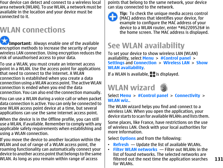 Your device can detect and connect to a wireless localarea network (WLAN). To use WLAN, a network must beavailable in the location and your device must beconnected to it.WLAN connectionsImportant:  Always enable one of the availableencryption methods to increase the security of yourwireless LAN connection. Using encryption reduces therisk of unauthorised access to your data.To use a WLAN, you must create an internet accesspoint in a WLAN. Use the access point for applicationsthat need to connect to the internet. A WLANconnection is established when you create a dataconnection using a WLAN access point. The active WLANconnection is ended when you end the dataconnection. You can also end the connection manually.You can use a WLAN during a voice call or when packetdata connection is active. You can only be connected toone WLAN access point device at a time, but severalapplications can use the same internet access point.When the device is in the Offline profile, you can stilluse a WLAN, if available. Remember to comply with anyapplicable safety requirements when establishing andusing a WLAN connection.If you move the device to another location within theWLAN and out of range of a WLAN access point, theroaming functionality can automatically connect yourdevice to another access point that belongs to the sameWLAN. As long as you remain within range of accesspoints that belong to the same network, your devicecan stay connected to the network.Tip:  To check the unique media access control(MAC) address that identifies your device, forexample to configure the MAC address of yourdevice to a WLAN router, enter *#62209526# inthe home screen. The MAC address is displayed.See WLAN availabilityTo set your device to show wireless LAN (WLAN)availability, select Menu &gt; #Control panel &gt;Settings and Connection &gt; Wireless LAN &gt; ShowWLAN availability.If a WLAN is available,   is displayed.WLAN wizard Select Menu &gt; #Control panel &gt; Connectivity &gt;WLAN wiz..The WLAN wizard helps you find and connect to awireless LAN. When you open the application, yourdevice starts to scan for available WLANs and lists them.Some places, like France, have restrictions on the useof wireless LAN. Check with your local authorities formore information.Select Options and from the following:•Refresh  — Update the list of available WLANs.•Filter WLAN networks  — Filter out WLANs in thelist of found networks. The selected networks arefiltered out the next time the application searchesfor WLANs.131
