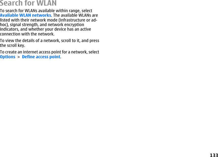 Search for WLANTo search for WLANs available within range, selectAvailable WLAN networks. The available WLANs arelisted with their network mode (infrastructure or ad-hoc), signal strength, and network encryptionindicators, and whether your device has an activeconnection with the network.To view the details of a network, scroll to it, and pressthe scroll key.To create an internet access point for a network, selectOptions &gt; Define access point.133