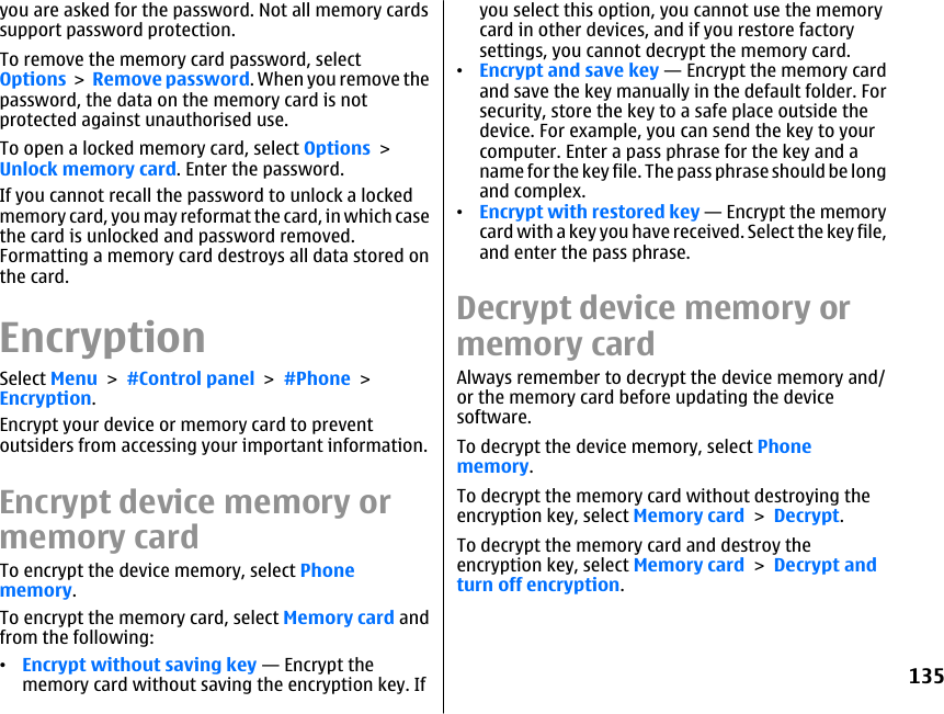 you are asked for the password. Not all memory cardssupport password protection.To remove the memory card password, selectOptions &gt; Remove password. When you remove thepassword, the data on the memory card is notprotected against unauthorised use.To open a locked memory card, select Options &gt;Unlock memory card. Enter the password.If you cannot recall the password to unlock a lockedmemory card, you may reformat the card, in which casethe card is unlocked and password removed.Formatting a memory card destroys all data stored onthe card.EncryptionSelect Menu &gt; #Control panel &gt; #Phone &gt;Encryption.Encrypt your device or memory card to preventoutsiders from accessing your important information.Encrypt device memory ormemory cardTo encrypt the device memory, select Phonememory.To encrypt the memory card, select Memory card andfrom the following:•Encrypt without saving key — Encrypt thememory card without saving the encryption key. Ifyou select this option, you cannot use the memorycard in other devices, and if you restore factorysettings, you cannot decrypt the memory card.•Encrypt and save key — Encrypt the memory cardand save the key manually in the default folder. Forsecurity, store the key to a safe place outside thedevice. For example, you can send the key to yourcomputer. Enter a pass phrase for the key and aname for the key file. The pass phrase should be longand complex.•Encrypt with restored key — Encrypt the memorycard with a key you have received. Select the key file,and enter the pass phrase.Decrypt device memory ormemory cardAlways remember to decrypt the device memory and/or the memory card before updating the devicesoftware.To decrypt the device memory, select Phonememory.To decrypt the memory card without destroying theencryption key, select Memory card &gt; Decrypt.To decrypt the memory card and destroy theencryption key, select Memory card &gt; Decrypt andturn off encryption.135