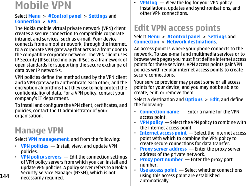 Mobile VPNSelect Menu &gt; #Control panel &gt; Settings andConnection &gt; VPN.The Nokia mobile virtual private network (VPN) clientcreates a secure connection to compatible corporateintranet and services, such as e-mail. Your deviceconnects from a mobile network, through the internet,to a corporate VPN gateway that acts as a front door tothe compatible corporate network. The VPN client usesIP Security (IPSec) technology. IPSec is a framework ofopen standards for supporting the secure exchange ofdata over IP networks.VPN policies define the method used by the VPN clientand a VPN gateway to authenticate each other, and theencryption algorithms that they use to help protect theconfidentiality of data. For a VPN policy, contact yourcompany&apos;s IT department.To install and configure the VPN client, certificates, andpolicies, contact the IT administrator of yourorganisation.Manage VPNSelect VPN management, and from the following:•VPN policies  — Install, view, and update VPNpolicies.•VPN policy servers  — Edit the connection settingsof VPN policy servers from which you can install andupdate VPN policies. A policy server refers to a NokiaSecurity Service Manager (NSSM), which is notnecessarily required.•VPN log  — View the log for your VPN policyinstallations, updates and synchronisations, andother VPN connections.Edit VPN access pointsSelect Menu &gt; #Control panel &gt; Settings andConnection &gt; Network destinations.An access point is where your phone connects to thenetwork. To use e-mail and multimedia services or tobrowse web pages you must first define internet accesspoints for these services. VPN access points pair VPNpolicies with regular internet access points to createsecure connections.Your service provider may preset some or all accesspoints for your device, and you may not be able tocreate, edit, or remove them.Select a destination and Options &gt; Edit, and definethe following:•Connection name  — Enter a name for the VPNaccess point.•VPN policy  — Select the VPN policy to combine withthe internet access point.•Internet access point  — Select the internet accesspoint with which to combine the VPN policy tocreate secure connections for data transfer.•Proxy server address  — Enter the proxy serveraddress of the private network.•Proxy port number  — Enter the proxy portnumber.•Use access point  — Select whether connectionsusing this access point are establishedautomatically.144