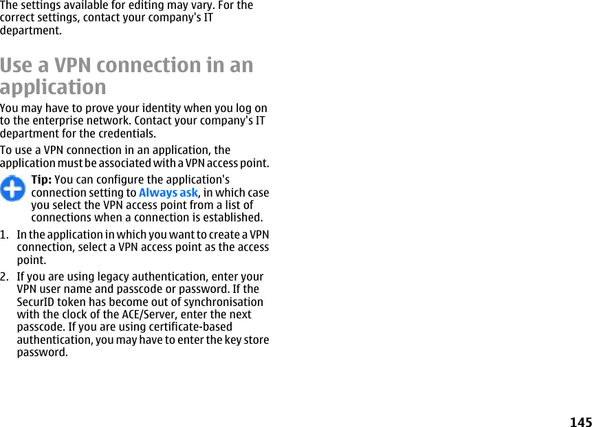 The settings available for editing may vary. For thecorrect settings, contact your company&apos;s ITdepartment.Use a VPN connection in anapplicationYou may have to prove your identity when you log onto the enterprise network. Contact your company&apos;s ITdepartment for the credentials.To use a VPN connection in an application, theapplication must be associated with a VPN access point.Tip: You can configure the application&apos;sconnection setting to Always ask, in which caseyou select the VPN access point from a list ofconnections when a connection is established.1. In the application in which you want to create a VPNconnection, select a VPN access point as the accesspoint.2. If you are using legacy authentication, enter yourVPN user name and passcode or password. If theSecurID token has become out of synchronisationwith the clock of the ACE/Server, enter the nextpasscode. If you are using certificate-basedauthentication, you may have to enter the key storepassword.145