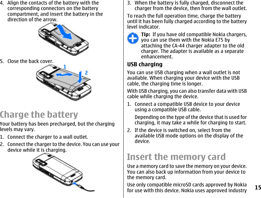 4. Align the contacts of the battery with thecorresponding connectors on the batterycompartment, and insert the battery in thedirection of the arrow.5. Close the back cover.Charge the batteryYour battery has been precharged, but the charginglevels may vary.1. Connect the charger to a wall outlet.2. Connect the charger to the device. You can use yourdevice while it is charging.3. When the battery is fully charged, disconnect thecharger from the device, then from the wall outlet.To reach the full operation time, charge the batteryuntil it has been fully charged according to the batterylevel indicator.Tip:  If you have old compatible Nokia chargers,you can use them with the Nokia E75 byattaching the CA-44 charger adapter to the oldcharger. The adapter is available as a separateenhancement.USB chargingYou can use USB charging when a wall outlet is notavailable. When charging your device with the USBcable, the charging time is longer.With USB charging, you can also transfer data with USBcable while charging the device.1. Connect a compatible USB device to your deviceusing a compatible USB cable.Depending on the type of the device that is used forcharging, it may take a while for charging to start.2. If the device is switched on, select from theavailable USB mode options on the display of thedevice.Insert the memory cardUse a memory card to save the memory on your device.You can also back up information from your device tothe memory card.Use only compatible microSD cards approved by Nokiafor use with this device. Nokia uses approved industry15