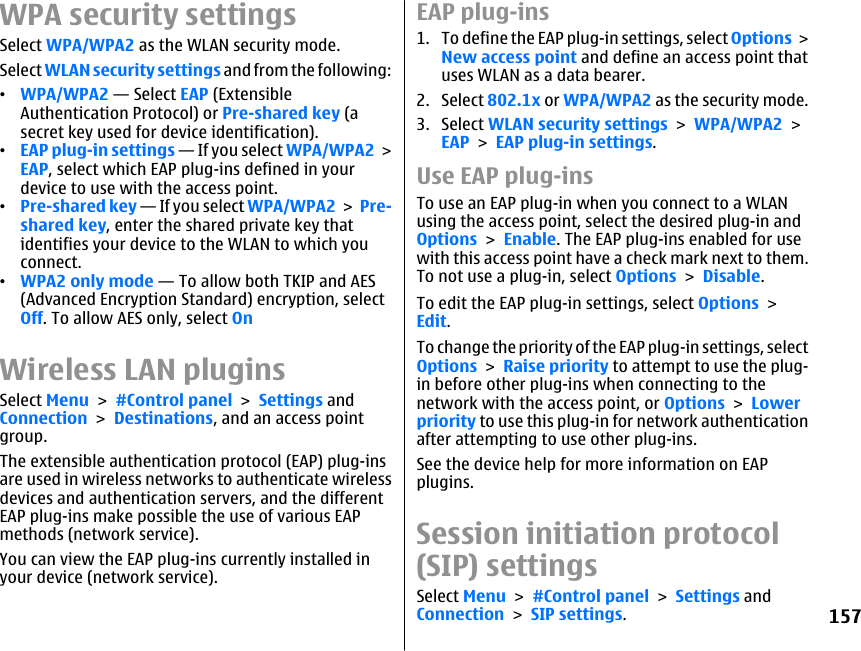 WPA security settingsSelect WPA/WPA2 as the WLAN security mode.Select WLAN security settings and from the following:•WPA/WPA2 — Select EAP (ExtensibleAuthentication Protocol) or Pre-shared key (asecret key used for device identification).•EAP plug-in settings — If you select WPA/WPA2 &gt;EAP, select which EAP plug-ins defined in yourdevice to use with the access point.•Pre-shared key — If you select WPA/WPA2 &gt; Pre-shared key, enter the shared private key thatidentifies your device to the WLAN to which youconnect.•WPA2 only mode — To allow both TKIP and AES(Advanced Encryption Standard) encryption, selectOff. To allow AES only, select OnWireless LAN pluginsSelect Menu &gt; #Control panel &gt; Settings andConnection &gt; Destinations, and an access pointgroup.The extensible authentication protocol (EAP) plug-insare used in wireless networks to authenticate wirelessdevices and authentication servers, and the differentEAP plug-ins make possible the use of various EAPmethods (network service).You can view the EAP plug-ins currently installed inyour device (network service).EAP plug-ins1. To define the EAP plug-in settings, select Options &gt;New access point and define an access point thatuses WLAN as a data bearer.2. Select 802.1x or WPA/WPA2 as the security mode.3. Select WLAN security settings &gt; WPA/WPA2 &gt;EAP &gt; EAP plug-in settings.Use EAP plug-insTo use an EAP plug-in when you connect to a WLANusing the access point, select the desired plug-in andOptions &gt; Enable. The EAP plug-ins enabled for usewith this access point have a check mark next to them.To not use a plug-in, select Options &gt; Disable.To edit the EAP plug-in settings, select Options &gt;Edit.To change the priority of the EAP plug-in settings, selectOptions &gt; Raise priority to attempt to use the plug-in before other plug-ins when connecting to thenetwork with the access point, or Options &gt; Lowerpriority to use this plug-in for network authenticationafter attempting to use other plug-ins.See the device help for more information on EAPplugins.Session initiation protocol(SIP) settingsSelect Menu &gt; #Control panel &gt; Settings andConnection &gt; SIP settings.157