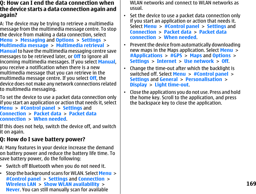 Q: How can I end the data connection whenthe device starts a data connection again andagain?A: The device may be trying to retrieve a multimediamessage from the multimedia message centre. To stopthe device from making a data connection, selectMenu &gt; Messaging and Options &gt; Settings &gt;Multimedia message &gt; Multimedia retrieval &gt;Manual to have the multimedia messaging centre savemessages to be retrieved later, or Off to ignore allincoming multimedia messages. If you select Manual,you receive a notification when there is a newmultimedia message that you can retrieve in themultimedia message centre. If you select Off, thedevice does not make any network connections relatedto multimedia messaging.To set the device to use a packet data connection onlyif you start an application or action that needs it, selectMenu &gt; #Control panel &gt; Settings andConnection &gt; Packet data &gt; Packet dataconnection &gt; When needed.If this does not help, switch the device off, and switchit on again.Q: How do I save battery power?A: Many features in your device increase the demandon battery power and reduce the battery life time. Tosave battery power, do the following:•Switch off Bluetooth when you do not need it.•Stop the background scans for WLAN. Select Menu &gt;#Control panel &gt; Settings and Connection &gt;Wireless LAN &gt; Show WLAN availability &gt;Never. You can still manually scan for availableWLAN networks and connect to WLAN networks asusual.•Set the device to use a packet data connection onlyif you start an application or action that needs it.Select Menu &gt; #Control panel &gt; Settings andConnection &gt; Packet data &gt; Packet dataconnection &gt; When needed.•Prevent the device from automatically downloadingnew maps in the Maps application. Select Menu &gt;#Applications &gt; #GPS &gt; Maps and Options &gt;Settings &gt; Internet &gt; Use network &gt; Off.•Change the time-out after which the backlight isswitched off. Select Menu &gt; #Control panel &gt;Settings and General &gt; Personalisation &gt;Display &gt; Light time-out.•Close the applications you do not use. Press and holdthe home key. Scroll to the application, and pressthe backspace key to close the application.169