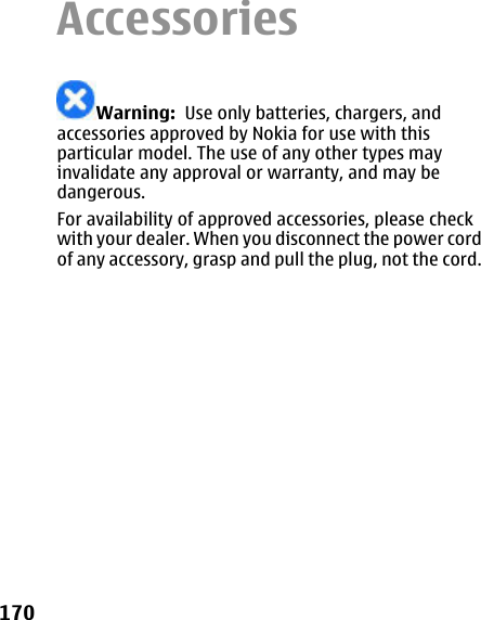 AccessoriesWarning:  Use only batteries, chargers, andaccessories approved by Nokia for use with thisparticular model. The use of any other types mayinvalidate any approval or warranty, and may bedangerous.For availability of approved accessories, please checkwith your dealer. When you disconnect the power cordof any accessory, grasp and pull the plug, not the cord.170