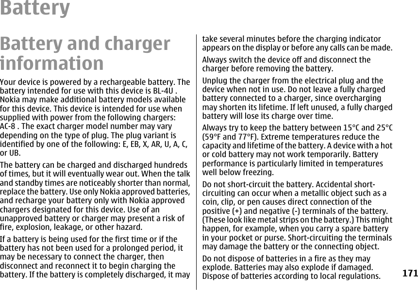 BatteryBattery and chargerinformationYour device is powered by a rechargeable battery. Thebattery intended for use with this device is BL-4U .Nokia may make additional battery models availablefor this device. This device is intended for use whensupplied with power from the following chargers:AC-8 . The exact charger model number may varydepending on the type of plug. The plug variant isidentified by one of the following: E, EB, X, AR, U, A, C,or UB.The battery can be charged and discharged hundredsof times, but it will eventually wear out. When the talkand standby times are noticeably shorter than normal,replace the battery. Use only Nokia approved batteries,and recharge your battery only with Nokia approvedchargers designated for this device. Use of anunapproved battery or charger may present a risk offire, explosion, leakage, or other hazard.If a battery is being used for the first time or if thebattery has not been used for a prolonged period, itmay be necessary to connect the charger, thendisconnect and reconnect it to begin charging thebattery. If the battery is completely discharged, it maytake several minutes before the charging indicatorappears on the display or before any calls can be made.Always switch the device off and disconnect thecharger before removing the battery.Unplug the charger from the electrical plug and thedevice when not in use. Do not leave a fully chargedbattery connected to a charger, since overchargingmay shorten its lifetime. If left unused, a fully chargedbattery will lose its charge over time.Always try to keep the battery between 15°C and 25°C(59°F and 77°F). Extreme temperatures reduce thecapacity and lifetime of the battery. A device with a hotor cold battery may not work temporarily. Batteryperformance is particularly limited in temperatureswell below freezing.Do not short-circuit the battery. Accidental short-circuiting can occur when a metallic object such as acoin, clip, or pen causes direct connection of thepositive (+) and negative (-) terminals of the battery.(These look like metal strips on the battery.) This mighthappen, for example, when you carry a spare batteryin your pocket or purse. Short-circuiting the terminalsmay damage the battery or the connecting object.Do not dispose of batteries in a fire as they mayexplode. Batteries may also explode if damaged.Dispose of batteries according to local regulations.171