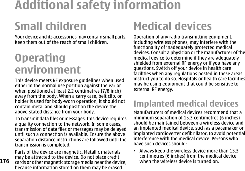 Additional safety informationSmall childrenYour device and its accessories may contain small parts.Keep them out of the reach of small children.OperatingenvironmentThis device meets RF exposure guidelines when usedeither in the normal use position against the ear orwhen positioned at least 2.2 centimetres (7/8 inch)away from the body. When a carry case, belt clip, orholder is used for body-worn operation, it should notcontain metal and should position the device theabove-stated distance from your body.To transmit data files or messages, this device requiresa quality connection to the network. In some cases,transmission of data files or messages may be delayeduntil such a connection is available. Ensure the aboveseparation distance instructions are followed until thetransmission is completed.Parts of the device are magnetic. Metallic materialsmay be attracted to the device. Do not place creditcards or other magnetic storage media near the device,because information stored on them may be erased.Medical devicesOperation of any radio transmitting equipment,including wireless phones, may interfere with thefunctionality of inadequately protected medicaldevices. Consult a physician or the manufacturer of themedical device to determine if they are adequatelyshielded from external RF energy or if you have anyquestions. Switch off your device in health carefacilities when any regulations posted in these areasinstruct you to do so. Hospitals or health care facilitiesmay be using equipment that could be sensitive toexternal RF energy.Implanted medical devicesManufacturers of medical devices recommend that aminimum separation of 15.3 centimetres (6 inches)should be maintained between a wireless device andan implanted medical device, such as a pacemaker orimplanted cardioverter defibrillator, to avoid potentialinterference with the medical device. Persons whohave such devices should:•Always keep the wireless device more than 15.3centimetres (6 inches) from the medical devicewhen the wireless device is turned on.176