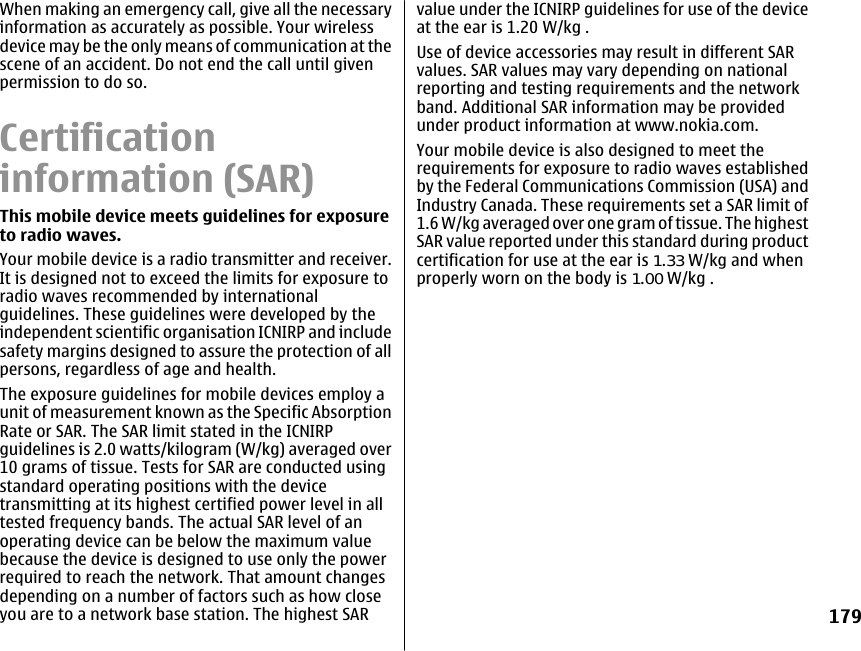 When making an emergency call, give all the necessaryinformation as accurately as possible. Your wirelessdevice may be the only means of communication at thescene of an accident. Do not end the call until givenpermission to do so.Certificationinformation (SAR)This mobile device meets guidelines for exposureto radio waves.Your mobile device is a radio transmitter and receiver.It is designed not to exceed the limits for exposure toradio waves recommended by internationalguidelines. These guidelines were developed by theindependent scientific organisation ICNIRP and includesafety margins designed to assure the protection of allpersons, regardless of age and health.The exposure guidelines for mobile devices employ aunit of measurement known as the Specific AbsorptionRate or SAR. The SAR limit stated in the ICNIRPguidelines is 2.0 watts/kilogram (W/kg) averaged over10 grams of tissue. Tests for SAR are conducted usingstandard operating positions with the devicetransmitting at its highest certified power level in alltested frequency bands. The actual SAR level of anoperating device can be below the maximum valuebecause the device is designed to use only the powerrequired to reach the network. That amount changesdepending on a number of factors such as how closeyou are to a network base station. The highest SARvalue under the ICNIRP guidelines for use of the deviceat the ear is 1.20 W/kg .Use of device accessories may result in different SARvalues. SAR values may vary depending on nationalreporting and testing requirements and the networkband. Additional SAR information may be providedunder product information at www.nokia.com.Your mobile device is also designed to meet therequirements for exposure to radio waves establishedby the Federal Communications Commission (USA) andIndustry Canada. These requirements set a SAR limit of1.6 W/kg averaged over one gram of tissue. The highestSAR value reported under this standard during productcertification for use at the ear is 1.33 W/kg and whenproperly worn on the body is 1.00 W/kg .179